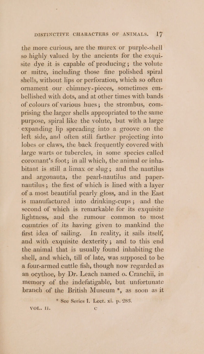 the more curious, are the murex or purple-shell so highly valued by the ancients for the exqui- site dye it is capable of producing; the volute or mitre, including those fine polished spiral shells, without lips or perforation, which so often ornament our chimney-pieces, sometimes em- bellished with dots, and at other times with bands of colours of various hues; the strombus, com- prising the larger shells appropriated to the same purpose, spiral like the volute, but with a large expanding lip spreading into a groove on the left side, and often still farther projecting into lobes or claws, the back frequently covered with large warts or tubercles, in some species called coromant’s foot; in all which, the animal or inha- bitant is still a limax or slug; and the nautilus and argonauta, the pearl-nautilus and paper- nautilus ; the first of which is lined with a layer of a most beautiful pearly gloss, and in the East is manufactured into drinking-cups; and the second of which is remarkable for its exquisite lightness, and the rumour common to most countries of its having given to mankind the first idea of sailing. In reality, it sails itself, and with exquisite dexterity; and to this end the animal that is usually found inhabiting the shell, and which, till of late, was supposed to be a four-armed cuttle fish, though now regarded as an ocythoe, by Dr. Leach named o. Cranchii, in memory of the indefatigable, but unfortunate branch of the British Museum *, as soon as it * See Series I. Lect. xi. p. 283. VOL. Ii. Cc