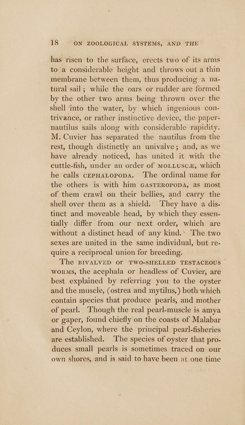 has risen to the surface, erects two of its arms to a considerable height and throws out a thin membrane between them, thus producing a na- tural sail; while the oars or rudder are formed by the other two arms being thrown over the shell into the water, by which ingenious con- trivance, or rather instinctive device, the paper- nautilus sails along with considerable rapidity. M. Cuvier has separated the nautilus from the rest, though distinctly an univalve; and, as we have already noticed, has united it with the cuttle-fish, under an order of MoLLUSC&amp;, which he calls cEpHALopoDA. ‘The ordinal name for the others is with him GasTEROPODA, as most of them crawl on their bellies, and carry the shell over them as a shield. ‘They have a dis- tinct and moveable head, by which they essen- tially differ from our next order, which are without a distinct head of any kind.» The two sexes are united in the same individual, but re- quire a reciprocal union for breeding. The BIVALVED Of TWO-SHELLED TESTACEOUS — worms, the acephala or headless of Cuvier, are best explained by referring you to the oyster and the muscle, (ostrea and mytilus,) both which contain species that produce pearls, and mother of pearl. ‘Though the real pearl-muscle is amya or gaper, found chiefly on the coasts of Malabar and Ceylon, where the principal pearl-fisheries are established. ‘The species of oyster that pro- duces small pearls is sometimes traced on our own shores, and is said to have been at one time