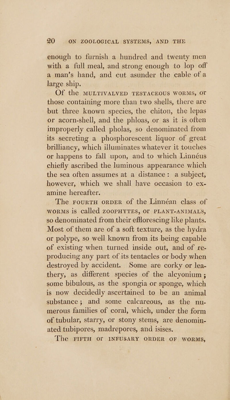 enough to furnish a hundred and twenty men with a full meal, and strong enough to lop off a man’s hand, and cut asunder the cable of a large ship. Of the MULTIVALVED TESTACEOUS WORMS, Ot those containing more than two shells, there are but three known species, the chiton, the lepas or acorn-shell, and the phloas, or as it is often improperly called pholas, so denominated from its secreting a phosphorescent liquor of great brilliancy, which illuminates whatever it touches or happens to fall upon, and to which Linnéus chiefly ascribed the luminous appearance which the sea often assumes at a distance: a subject, however, which we shall have occasion to ex- amine hereafter. The FouRTH oRDER of the Linnéan class of worms is called zooPHYTES, OF PLANT-ANIMALS, so denominated from their efflorescing like plants. Most of them are of a soft texture, as the hydra or polype, so well known from its being capable of existing when turned inside out, and of re- producing any part of its tentacles or body when destroyed by accident. Some are corky or lea- thery, as different species of the alcyonium ; some bibulous, as the spongia or sponge, which is now decidedly ascertained to be an animal substance; and some calcareous, as the nu- merous families of coral, which, under the form of tubular, starry, or stony stems, are denomin- ated tubipores, madrepores, and isises. The FIFTH Or INFUSARY ORDER OF WORMS,