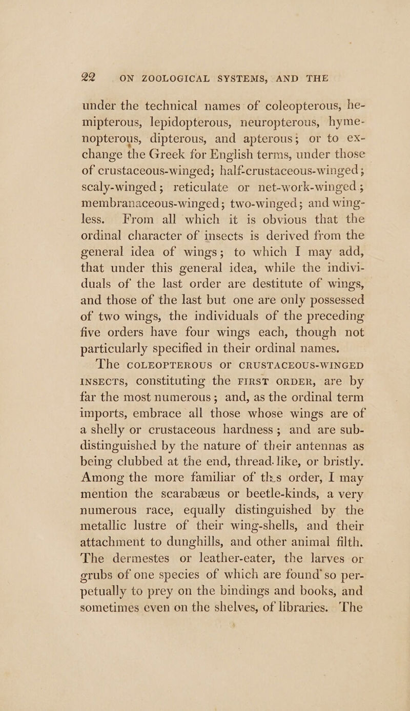 under the technical names of coleopterous, he- mipterous, lepidopterous, neuropterous, hyme- nopterous, dipterous, and apterous; or to ex- change the Greek for English terms, under those of crustaceous-winged; half-crustaceous-winged ; scaly-winged; reticulate or net-work-winged ; membranaceous-winged; two-winged; and wing- less. From all which it is obvious that the ordinal character of insects is derived from the general idea of wings; to which I may add, that under this general idea, while the indivi- duals of the last order are destitute of wings, and those of the last but one are only possessed of two wings, the individuals of the preceding five orders have four wings each, though not particularly specified in their ordinal names. The CoLEOPTEROUS Or CRUSTACEOUS-WINGED INSECTS, constituting the FIRST ORDER, are by far the most numerous; and, as the ordinal term imports, embrace all those whose wings are of a shelly or crustaceous hardness; and are sub- distinguished by the nature of their antennas as being clubbed at the end, thread. like, or bristly. Among the more familiar of ths order, I may mention the scarabzeus or beetle-kinds, a very numerous race, equally distinguished by the metallic lustre of their wing-shells, and their attachment to dunghills, and other animal filth. The dermestes or leather-eater, the larves or grubs of one species of which are found’ so per- petually to prey on the bindings and books, and sometimes even on the shelves, of libraries. ‘The