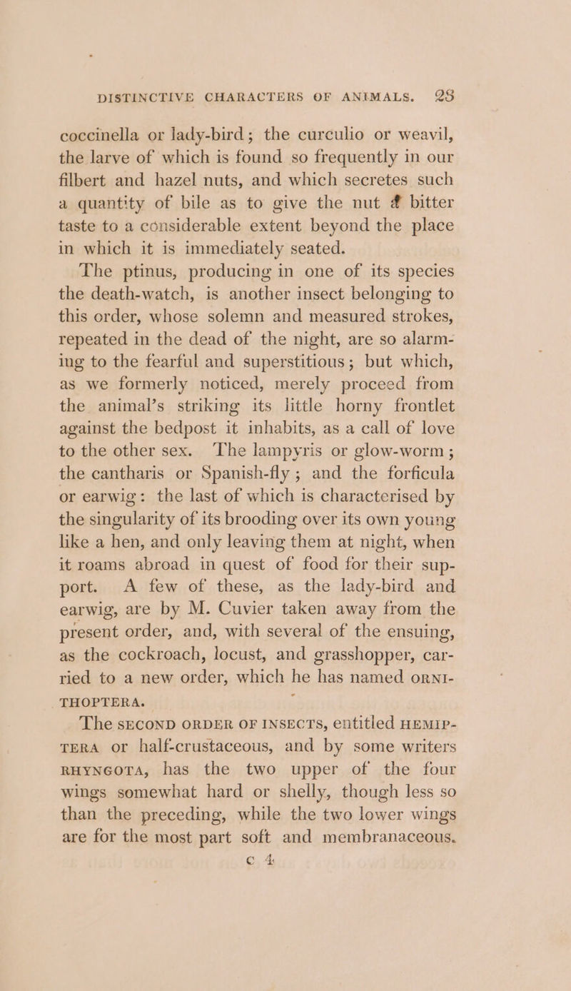 coccinella or lady-bird; the curculio or weavil, the larve of which is found so frequently in our filbert and hazel nuts, and which secretes such a quantity of bile as to give the nut @ bitter taste to a considerable extent beyond the place in which it is immediately seated. The ptinus, producing in one of its species the death-watch, is another insect belonging to this order, whose solemn and measured strokes, repeated in the dead of the night, are so alarm- ing to the fearful and superstitious; but which, as we formerly noticed, merely proceed from the animal’s striking its little horny frontlet against the bedpost it inhabits, as a call of love to the other sex. The lampyris or glow-worm ; the cantharis or Spanish-fly ; and the forficula or earwig: the last of which is characterised by the singularity of its brooding over its own young like a hen, and only leaving them at night, when it roams abroad in quest of food for their sup- port. A few of these, as the lady-bird and earwig, are by M. Cuvier taken away from the present order, and, with several of the ensuing, as the cockroach, locust, and grasshopper, car- ried to a new order, which he has named ornt- THOPTERA. _ ; The sECOND ORDER OF INSECTS, entitled HEMIP- TerA or half-crustaceous, and by some writers RHYNGOTA, has the two upper of the four wings somewhat hard or shelly, though less so than the preceding, while the two lower wings are for the most part soft and membranaceous. c 4