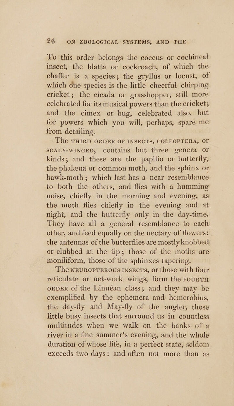 To this order belongs the coccus or cochinea! insect, the blatta or cockroach, of which the chaffer is a species; the gryllus or locust, of which one species is the little cheerful chirping cricket; the cicada or grasshopper, still more celebrated for its musical powers than the cricket; and the cimex or bug, celebrated also, but for powers which you will, perhaps, spare me from detailing. The THIRD ORDER OF INSECTS, COLEOPTERA, OF SCALY-WINGED, contains but three genera or kinds; and these are the papilio or butterfly, the phaleena or common moth, and the sphinx or hawk-moth; which last has a near resemblance to both the others, and flies with a humming noise, chiefly in the morning and evening, as the moth flies chiefly in the evening and at night, and the butterfly only in the day-time. They have all a general resemblance to each other, and feed equally on the nectary of flowers: the antennas of the butterflies are mostly knobbed or clubbed at the tip; those of the moths are moniliform, those of the sphinxes tapering. The NEUROPTEROUS INSECTS, or those with four reticulate or net-work wings, form the rourTH ORDER of the Linnéan class; and they may be exemplified by the ephemera and hemerobius, the day-fly and May-fly of the angler, those little busy insects that surround us in countless multitudes when we walk on the banks of a river in a fine summer’s evening, and the whole duration of whose life, in a perfect state, seldom exceeds two days: and often not more than as