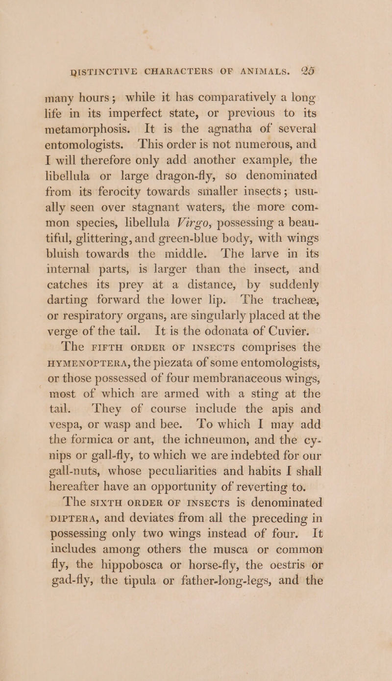 many hours; while it has comparatively a long life in its imperfect state, or previous to its metamorphosis. It is the agnatha of several entomologists. ‘This order is not numerous, and I will therefore only add another example, the libellula or large dragon-fly, so denominated from its ferocity towards smaller insects; usu- ally seen over stagnant waters, the more com- mon species, libellula Virgo, possessing a beau- tiful, glittering, and green-blue body, with wings bluish towards the middle. ‘The larve in its internal parts, is larger than the insect, and catches its prey at a distance, by suddenly darting forward the lower lip. ‘The trachee, or respiratory organs, are singularly placed at the verge of the tail. It is the odonata of Cuvier. The FIFTH ORDER OF INSECTS comprises the HYMENOPTERA, the piezata of some entomologists, _ or those possessed of four membranaceous wings, most of which are armed with a sting at the tail. They of course include the apis and vespa, or wasp and bee. To which I may add the formica or ant, the ichneumon, and the cy- nips or gall-fly, to which we are indebted for our gall-nuts, whose peculiarities and habits I shall hereafter have an opportunity of reverting to. The sIXTH ORDER OF INSECTs is denominated ‘DIPTERA, and deviates from ail the preceding in possessing only two wings instead of four. It includes among others the musca or common fly, the hippobosca or horse-fly, the oestris or gad-fly, the tipula or father-long-legs, and the