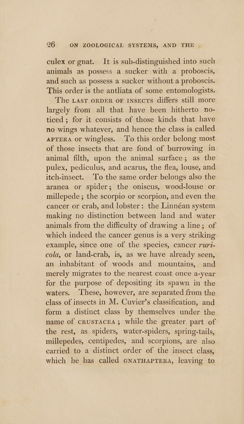 culex or gnat. It is sub-distinguished into such animals as possess a sucker with a proboscis, and such as possess a sucker without a proboscis. This order is the antliata of some entomologists. The LAST ORDER oF INSEcTs differs still more largely from all that have been hitherto no- ticed ; for it consists of those kinds that have no wings whatever, and hence the class is called APTERA or wingless. ‘To this order belong most of those insects that are fond of burrowing in animal filth, upon the animal surface; as the pulex, pediculus, and acarus, the flea, louse, and itch-insect. ‘To the same order belongs also the aranea or spider; the oniscus, wood-louse or millepede ; the scorpio or scorpion, and even the cancer or crab, and lobster: the Linnéan system making no distinction between land and water animals from the difficulty of drawing a line; of which indeed the cancer genus is a very striking example, since one of the species, cancer ruri- cola, or land-crab, is, as we have already seen, an inhabitant of woods and mountains, and merely migrates to the nearest coast once a-year for the purpose of depositing its spawn in the waters. ‘These, however, are separated from the class of insects in M. Cuvier’s classification, and form a distinct class by themselves under the name of crusTAcEA ; while the greater part of the rest, as spiders, water-spiders, spring-tails, millepedes, centipedes, and scorpions, are also carried to a distinct order of the insect class, which he has called GNaTHAPTERA, leaving to