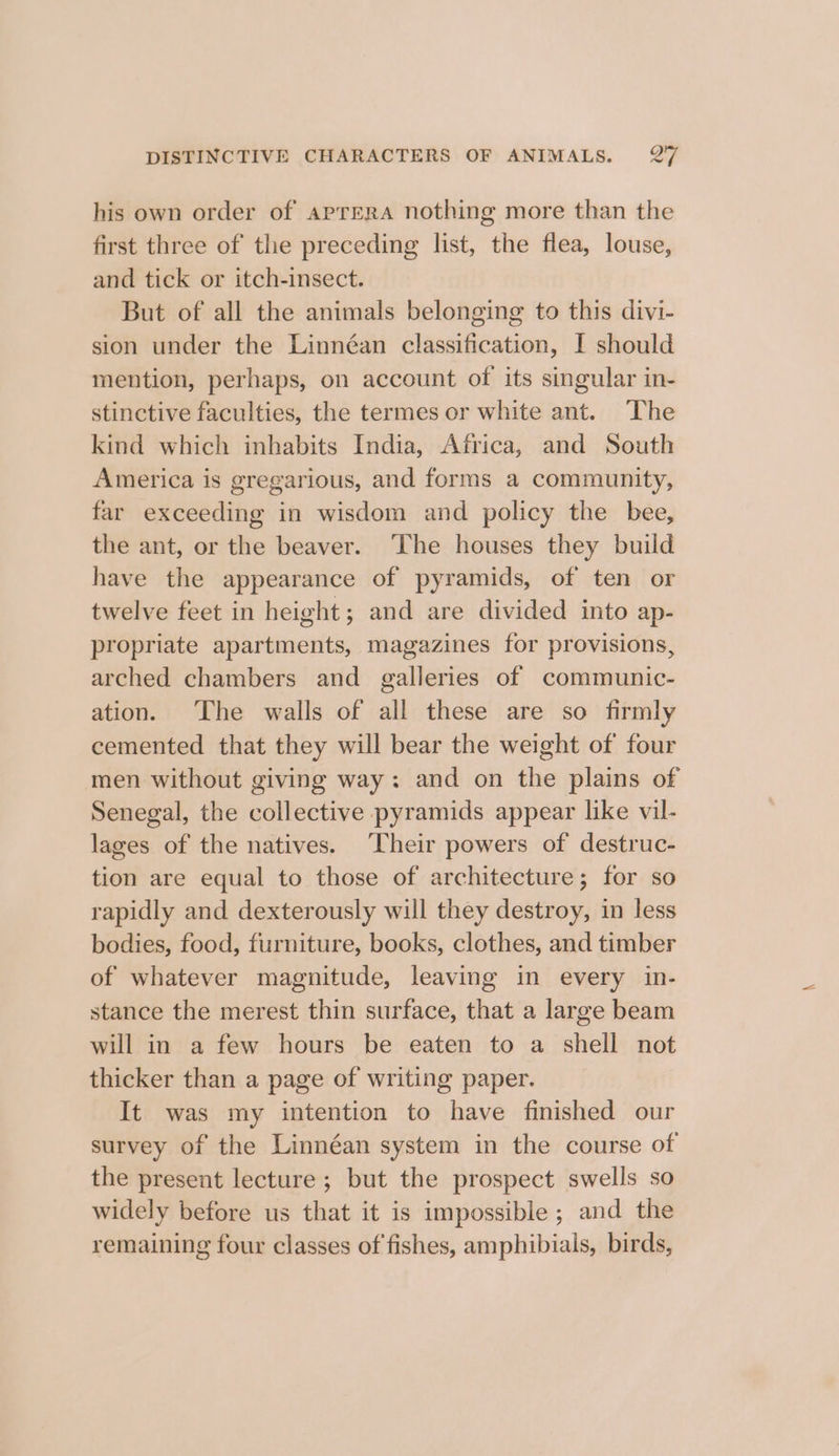 his own order of aprera nothing more than the first three of the preceding list, the flea, louse, and tick or itch-insect. But of all the animals belonging to this divi- sion under the Linnéan classification, I should mention, perhaps, on account of its singular in- stinctive faculties, the termes or white ant. The kind which inhabits India, Africa, and South America is gregarious, and forms a community, far exceeding in wisdom and policy the bee, the ant, or the beaver. The houses they build have the appearance of pyramids, of ten or twelve feet in height; and are divided into ap- propriate apartments, magazines for provisions, arched chambers and galleries of communic- ation. The walls of all these are so firmly cemented that they will bear the weight of four men without giving way: and on the plains of Senegal, the collective pyramids appear like vil- lages of the natives. ‘Their powers of destruc- tion are equal to those of architecture; for so rapidly and dexterously will they destroy, in less bodies, food, furniture, books, clothes, and timber of whatever magnitude, leaving in every in- stance the merest thin surface, that a large beam will in a few hours be eaten to a shell not thicker than a page of writing paper. It was my intention to have finished our survey of the Linnéan system in the course of the present lecture ; but the prospect swells so widely before us that it is impossible ; and the remaining four classes of fishes, amphibials, birds,