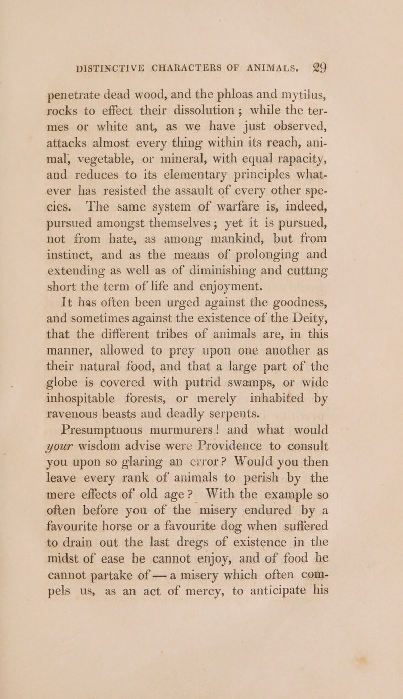penetrate dead wood, and the phloas and mytilus, rocks to efiect their dissolution ; while the ter- mes or white ant, as we have just observed, attacks almost every thing within its reach, ani- mal, vegetable, or mineral, with equal rapacity, and reduces to its elementary principles what- ever has resisted the assault of every other spe- cies. ‘The same system of warfare is, indeed, pursued amongst themselves; yet it is pursued, not from hate, as among mankind, but from instinct, and as the means of prolonging and extending as well as of diminishing and cutting short the term of life and enjoyment. It has often been urged against the goodness, and sometimes against the existence of the Deity, that the different tribes of animals are, in this manner, allowed to prey upon one another as their natural food, and that a large part of the globe is covered with putrid swamps, or wide inhospitable forests, or merely inhabited by ravenous beasts and deadly serpents. Presumptuous murmurers! and what would your wisdom advise were Providence to consult you upon so glaring an error? Would you then leave every rank of animals to perish by the mere effects of old age? With the example so often before you of the misery endured by a favourite horse or a favourite dog when suffered to drain out the last dregs of existence in the midst of ease he cannot enjoy, and of food he cannot partake of —a misery which often com- pels us, as an act of mercy, to anticipate his