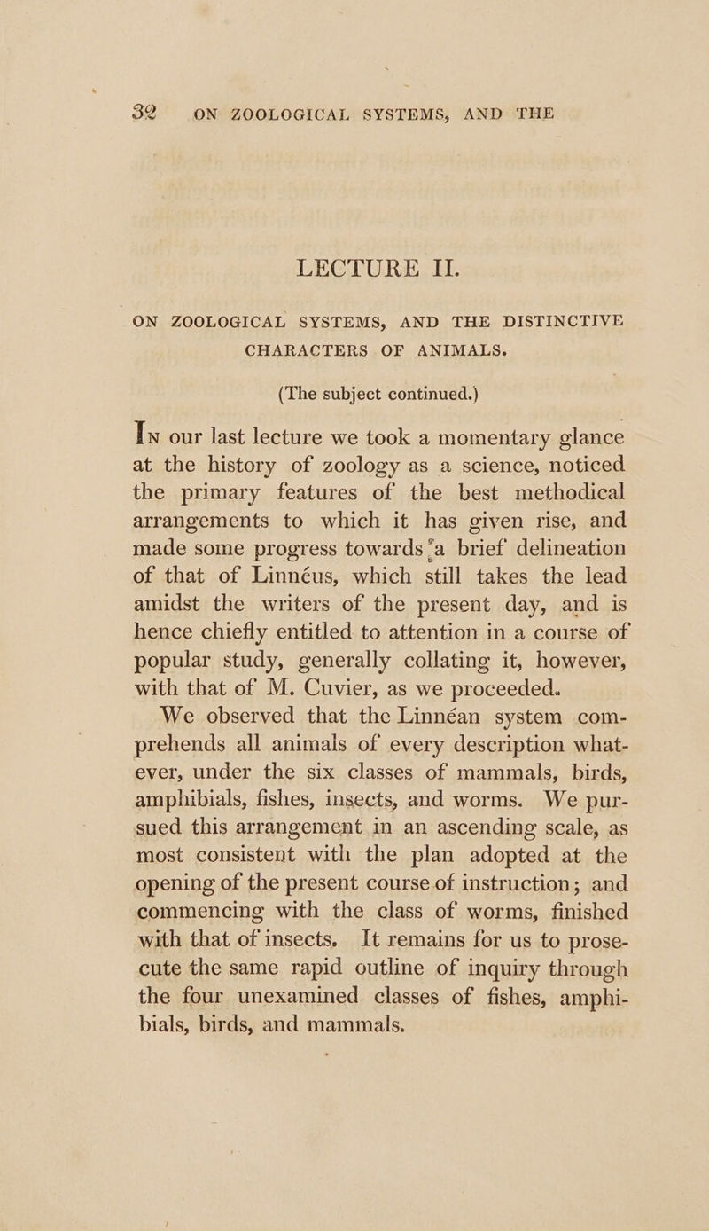 LECTURE II. ON ZOOLOGICAL SYSTEMS, AND THE DISTINCTIVE CHARACTERS OF ANIMALS. (The subject continued.) Tw our last lecture we took a momentary glance at the history of zoology as a science, noticed the primary features of the best methodical arrangements to which it has given rise, and made some progress towards ‘a brief delineation of that of Linnéus, which still takes the lead amidst the writers of the present day, and is hence chiefly entitled to attention in a course of popular study, generally collating it, however, with that of M. Cuvier, as we proceeded. We observed that the Linnéan system com- prehends all animals of every description what- ever, under the six classes of mammals, birds, amphibials, fishes, insects, and worms. We pur- sued this arrangement in an ascending scale, as most consistent with the plan adopted at the opening of the present course of instruction; and commencing with the class of worms, finished with that of insects. It remains for us to prose- cute the same rapid outline of inquiry through the four unexamined classes of fishes, amphi- bials, birds, and mammals.