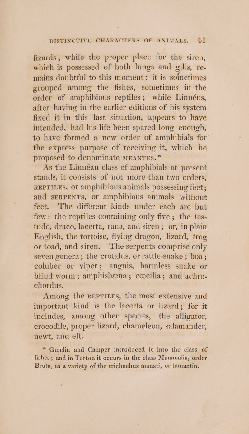 oe DISTINCTIVE CHARACTERS OF ANIMALS. 41 lizards; while the proper place for the siren, which is possessed of both lungs and gills, re- mains doubtful to this moment: it is sometimes grouped among the fishes, sometimes in the order of amphibious reptiles; while Linnéus, after having in the earlier editions of his system fixed it in this last situation, appears to have intended, had his life been spared long enough, to have formed a new order of amphibials for the express purpose of receiving it, which he proposed to denominate MEANTES.* As the Linnéan class of amphibials at present stands, it consists of not more than two orders, REPTILES, Or amphibious animals possessing feet ; and SERPENTS, or amphibious animals without feet. The different kinds under each are but few: the reptiles containing only five ; the tes- tudo, draco, lacerta, rana, and siren; or, in plain English, the tortoise, flying dragon, lizard, frog or toad, and siren. ‘the serpents comprise only seven genera; the crotalus, or rattle-snake ; boa; coluber or viper; anguis, harmless snake or blind worm; amphisbeena ; ccecilia; and achro- chordus. Among the rEpTILEs, the most extensive and important kind is the lacerta or lizard; for it includes, among other species, the alligator, crocodile, proper lizard, chameleon, salamander, newt, and eft. * Gmelin and Camper introduced it into the class of fishes; and in Turton it occurs in the class Mammalia, order Bruta, as a variety of the trichechus manati, or lamantin.