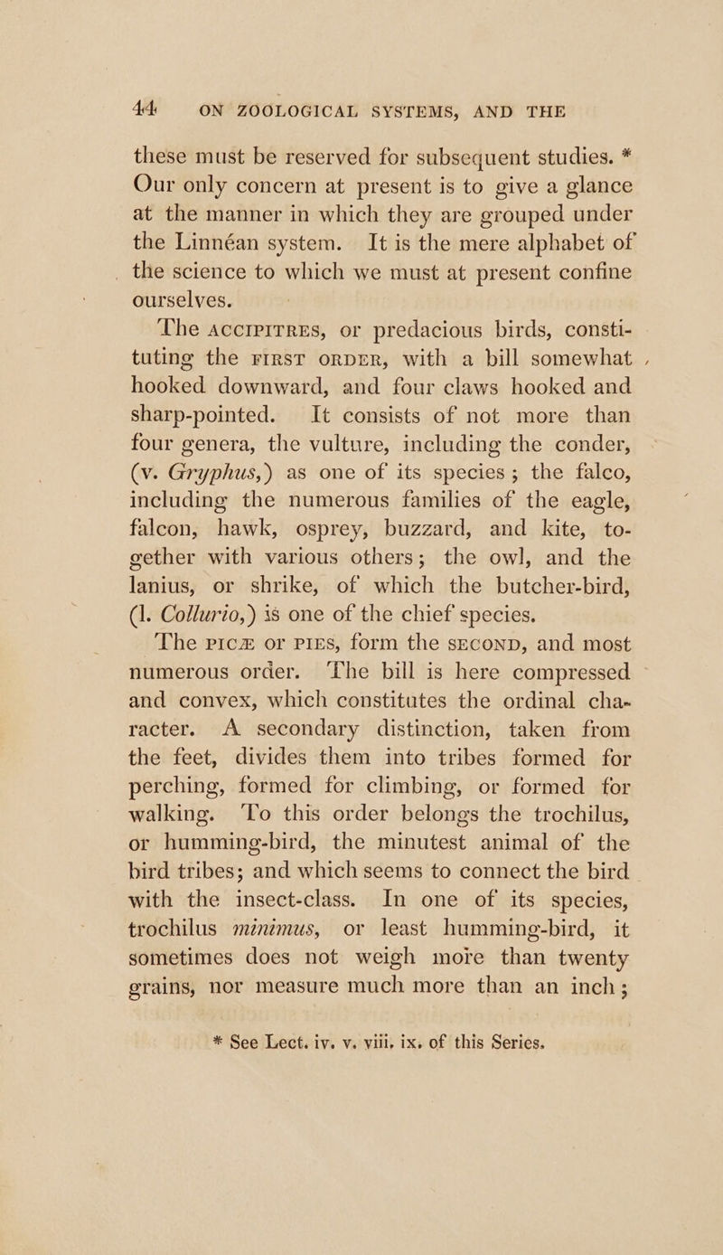 these must be reserved for subsequent studies. * Our only concern at present is to give a glance at the manner in which they are grouped under the science to which we must at present confine ourselves. The accirirrEs, or predacious birds, consti- tuting the First orDER, with a bill somewhat hooked downward, and four claws hooked and sharp-pointed. It consists of not more than four genera, the vulture, including the conder, (v. Gryphus,) as one of its species; the falco, including the numerous families of the eagle, falcon, hawk, osprey, buzzard, and kite, to- gether with various others; the owl, and the lanius, or shrike, of which the butcher-bird, (1. Collurio,) 38 one of the chief species. The pica or pres, form the seconp, and most s and convex, which constitutes the ordinal cha. racter. A secondary distinction, taken from the feet, divides them into tribes formed for perching, formed for climbing, or formed for walking. ‘To this order belongs the trochilus, or humming-bird, the minutest animal of the bird tribes; and which seems to connect the bird with the insect-class. In one of its species, trochilus mzntmus, or least humming-bird, it sometimes does not weigh more than twenty grains, nor measure much more than an inch;