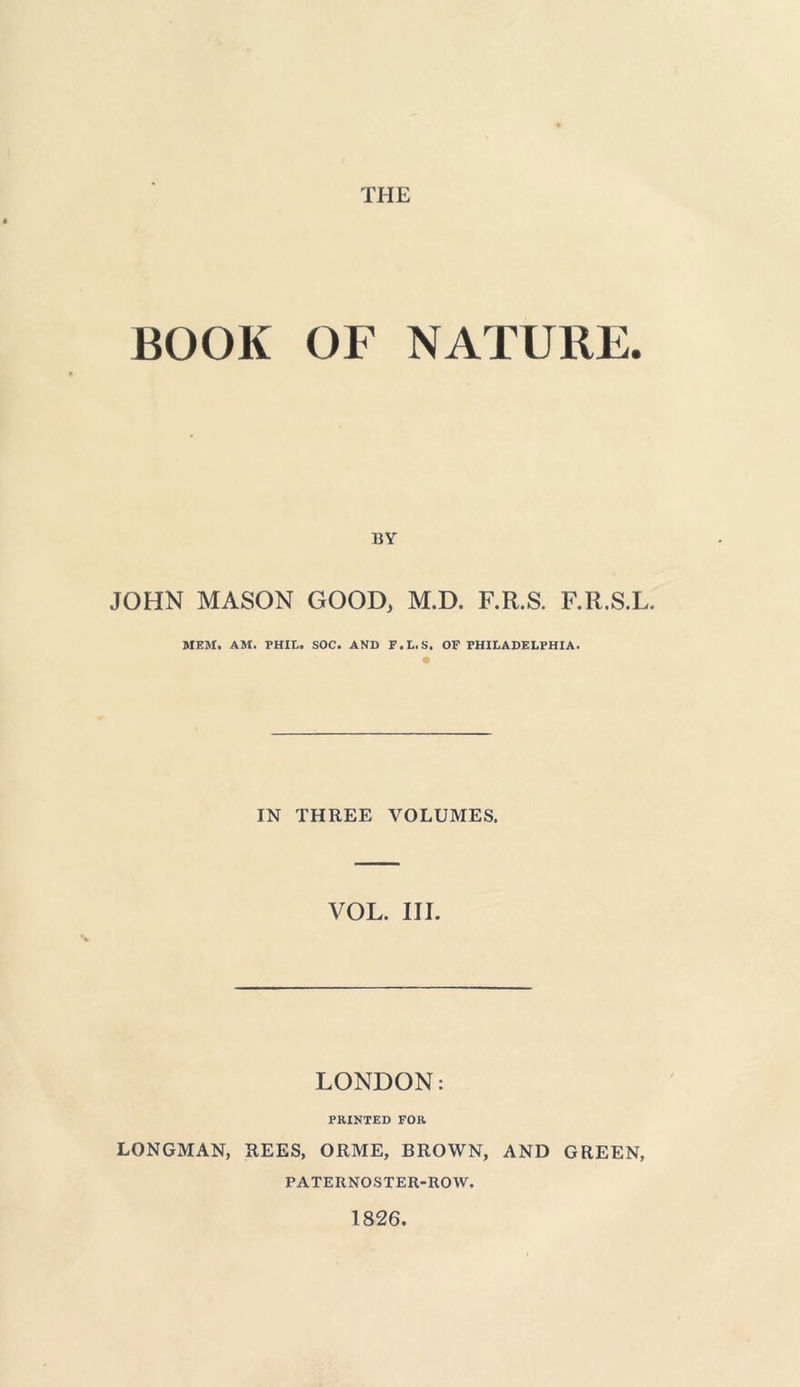 BOOK OF NATURE. BY JOHN MASON GOOD, M.D. F.R.S. F.R.S.L. MEM. AM. PHIL. SOC. AND F.L.S. OF PHILADELPHIA. IN THREE VOLUMES. VOL. III. LONDON: PRINTED FOR LONGMAN, REES, ORME, BROWN, AND GREEN, PATERNOSTER-ROW. 1826.