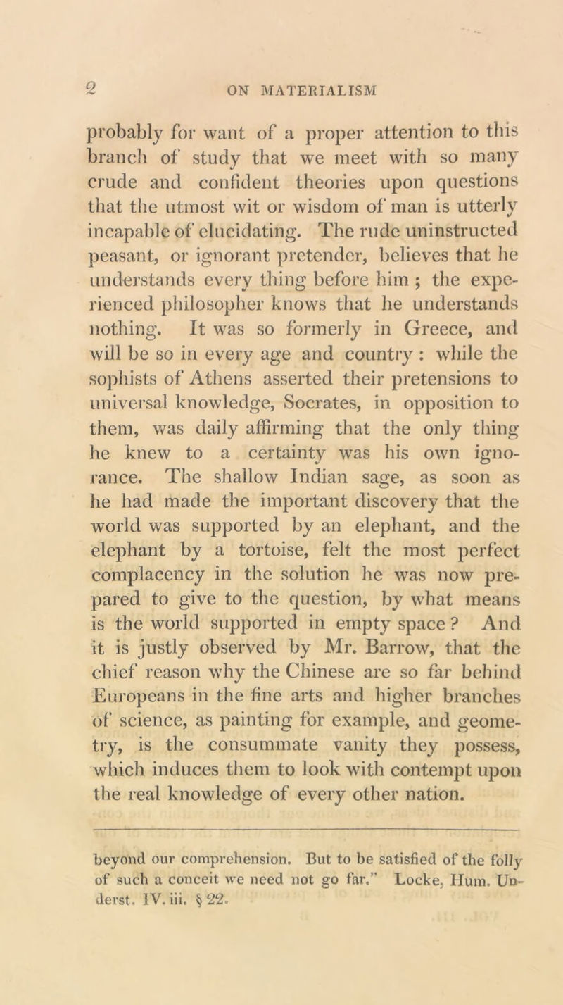 probably for want of a proper attention to this branch of study that we meet with so many crude and confident theories upon questions that the utmost wit or wisdom of man is utterly incapable of elucidating. The rude uninstructed peasant, or ignorant pretender, believes that he understands every thing before him ; the expe- rienced philosopher knows that he understands nothing. It was so formerly in Greece, and will be so in every age and country : while the sophists of Athens asserted their pretensions to universal knowledge, Socrates, in opposition to them, was daily affirming that the only thing he knew to a certainty was his own igno- rance. The shallow Indian sage, as soon as he had made the important discovery that the world was supported by an elephant, and the elephant by a tortoise, felt the most perfect complacency in the solution he was now pre- pared to give to the question, by what means is the world supported in empty space ? And it is justly observed by Mr. Barrow, that the chief reason why the Chinese are so far behind Europeans in the fine arts and higher branches of science, as painting for example, and geome- try, is the consummate vanity they possess, which induces them to look with contempt upon the real knowledge of every other nation. beyond our comprehension. But to be satisfied of the folly of such a conceit we need not go far.” Locke, Hum. Uo- derst. IV. iii. §22.