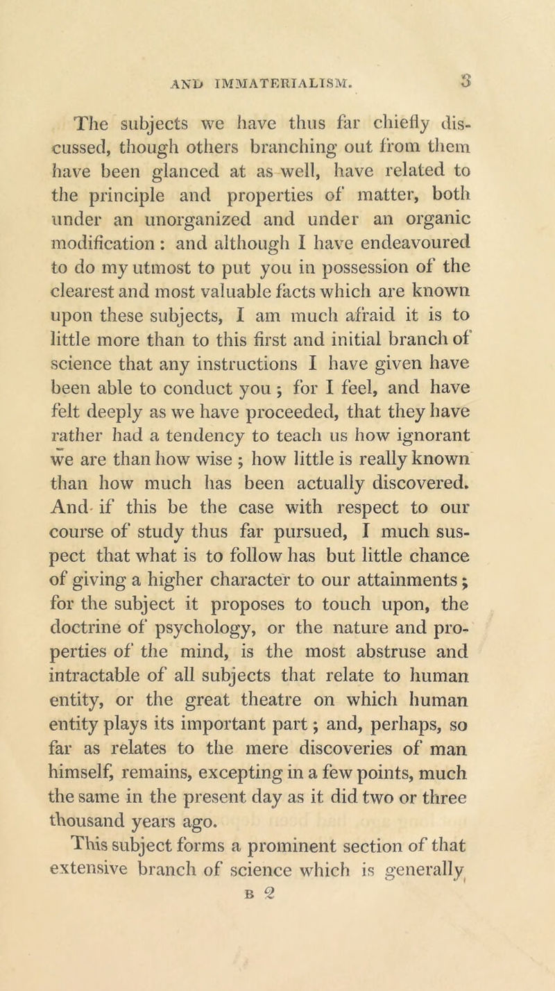 The subjects we have thus far chiefly dis- cussed, though others branching out from them have been glanced at as well, have related to the principle and properties of matter, both under an unorganized and under an organic modification: and although I have endeavoured to do my utmost to put you in possession of the clearest and most valuable facts which are known upon these subjects, I am much afraid it is to little more than to this first and initial branch of science that any instructions I have given have been able to conduct you ; for I feel, and have felt deeply as we have proceeded, that they have rather had a tendency to teach us how ignorant we are than how wise ; how little is really known than how much has been actually discovered. And if this be the case with respect to our course of study thus far pursued, I much sus- pect that what is to follow has but little chance of giving a higher character to our attainments; for the subject it proposes to touch upon, the doctrine of psychology, or the nature and pro- perties of the mind, is the most abstruse and intractable of all subjects that relate to human entity, or the great theatre on which human entity plays its important part; and, perhaps, so far as relates to the mere discoveries of man himself, remains, excepting in a few points, much the same in the present day as it did two or three thousand years ago. This subject forms a prominent section of that extensive branch of science which is generally