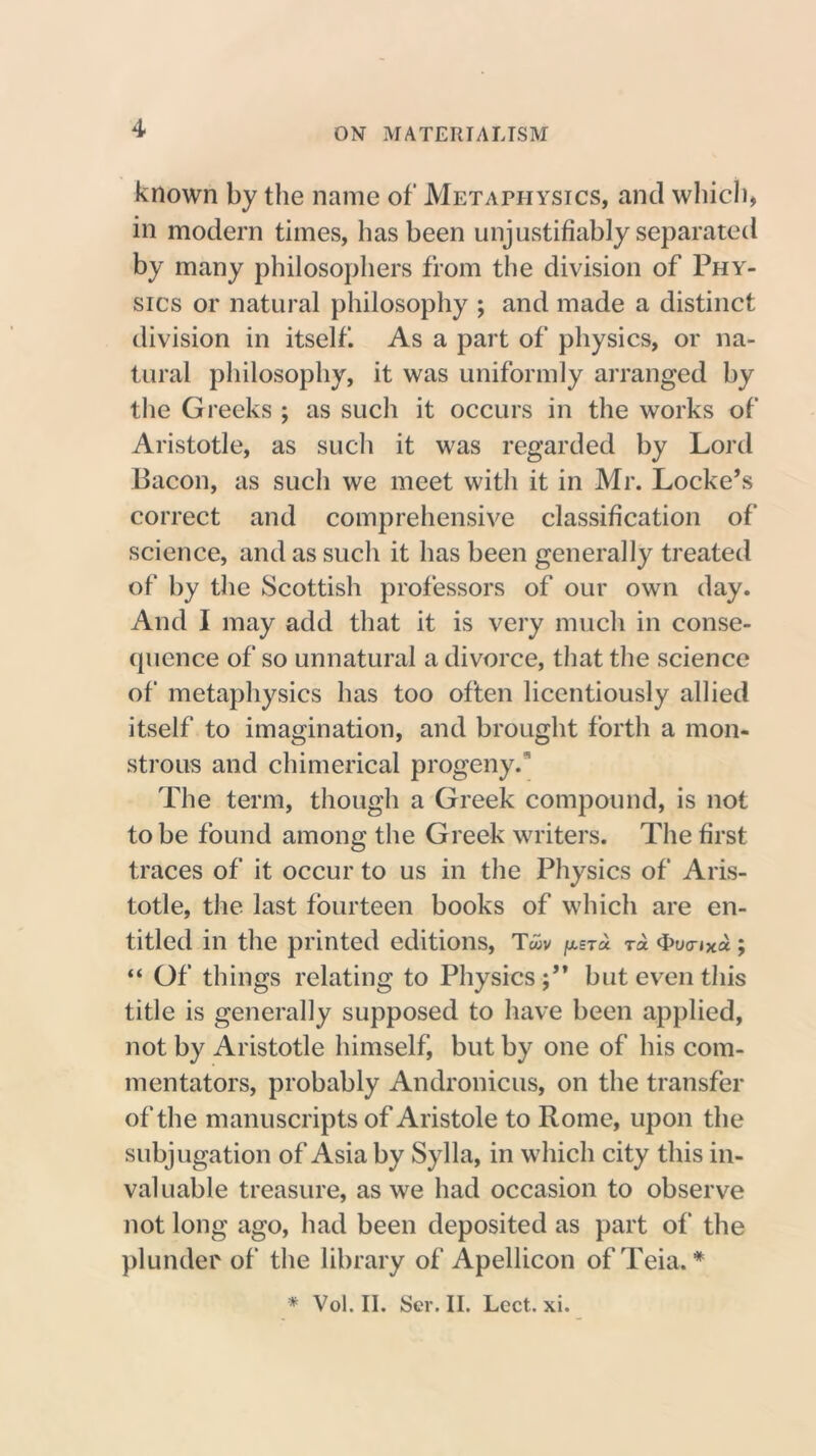 known by the name of Metaphysics, and which, in modern times, has been unjustifiably separated by many philosophers from the division of Phy- sics or natural philosophy ; and made a distinct division in itself. As a part of physics, or na- tural philosophy, it was uniformly arranged by the Greeks ; as such it occurs in the works of Aristotle, as such it was regarded by Lord Bacon, as such we meet with it in Mr. Locke’s correct and comprehensive classification of science, and as such it has been generally treated of by the Scottish professors of our own day. And I may add that it is very much in conse- quence of so unnatural a divorce, that the science of metaphysics has too often licentiously allied itself to imagination, and brought forth a mon- strous and chimerical progeny. The term, though a Greek compound, is not to be found among the Greek writers. The first traces of it occur to us in the Physics of Aris- totle, the last fourteen books of which are en- titled in the printed editions, Twv [xsto. t* 4>uo-iXa ; “ Of things relating to Physics;” but even this title is generally supposed to have been applied, not by Aristotle himself, but by one of his com- mentators, probably Andronicus, on the transfer of the manuscripts of Aristole to Rome, upon the subjugation of Asia by Sylla, in which city this in- valuable treasure, as we had occasion to observe not long ago, had been deposited as part of the plunder of the library of Apellicon of Teia. * * Vol. II. Ser. II. Lect. xi.