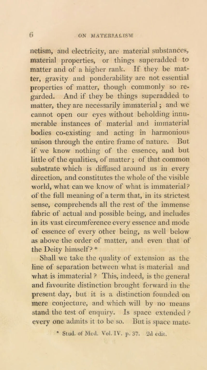 netism, and electricity, are material substances, material properties, or things superadded to matter and of a higher rank. If they be mat- ter, gravity and ponderability are not essential properties of matter, though commonly so re- garded. And if they be things superadded to matter, they are necessarily immaterial; and we cannot open our eyes without beholding innu- merable instances of material and immaterial bodies co-existing and acting in harmonious unison through the entire frame of nature. But if we know nothing of the essence, and but little of the qualities, of matter ; of that common substrate which is diffused around us in every direction, and constitutes the whole of the visible world, what can we know of what is immaterial ? of the full meaning of a term that, in its strictest sense, comprehends all the rest of the immense fabric of actual and possible being, and includes in its vast circumference every essence and mode of essence of every other being, as well below as above the order of matter, and even that of the Deity himself? # Shall we take the quality of extension as the line of separation between what is material and what is immaterial ? This, indeed, is the general and favourite distinction brought forward in the present day, but it is a distinction founded on mere conjecture, and which will by no means stand the test of enquiry. Is space extended ? every one admits it to be so. But is space mate- * Stud, of Med. Vol. IV. p. 37. 2d edit.