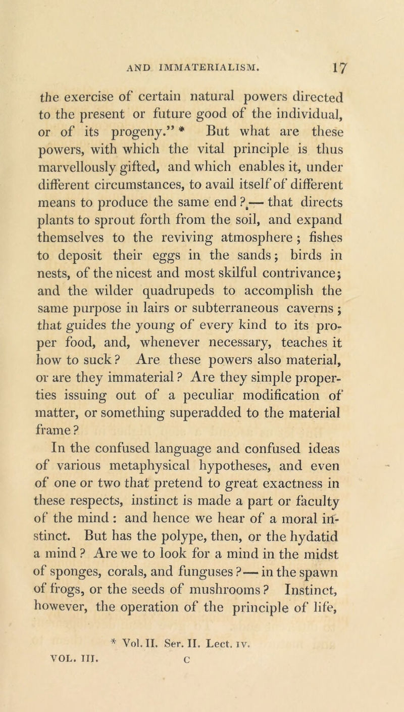 the exercise of certain natural powers directed to the present or future good of the individual, or of its progeny.” * But what are these powers, with which the vital principle is thus marvellously gifted, and which enables it, under different circumstances, to avail itself of different means to produce the same end ?t— that directs plants to sprout forth from the soil, and expand themselves to the reviving atmosphere ; fishes to deposit their eggs in the sands; birds in nests, of the nicest and most skilful contrivance; and the wilder quadrupeds to accomplish the same purpose in lairs or subterraneous caverns ; that guides the young of every kind to its pro- per food, and, whenever necessary, teaches it how to suck ? Are these powers also material, or are they immaterial ? Are they simple proper- ties issuing out of a peculiar modification of matter, or something superadded to the material frame ? In the confused language and confused ideas of various metaphysical hypotheses, and even of one or two that pretend to great exactness in these respects, instinct is made a part or faculty of the mind: and hence we hear of a moral in- stinct. But has the polype, then, or the hydatid a mind ? Are we to look for a mind in the midst of sponges, corals, and funguses ?— in the spawn of frogs, or the seeds of mushrooms ? Instinct, however, the operation of the principle of life, * Vol.II. Ser. II. Lect. iv. VOL. III. C
