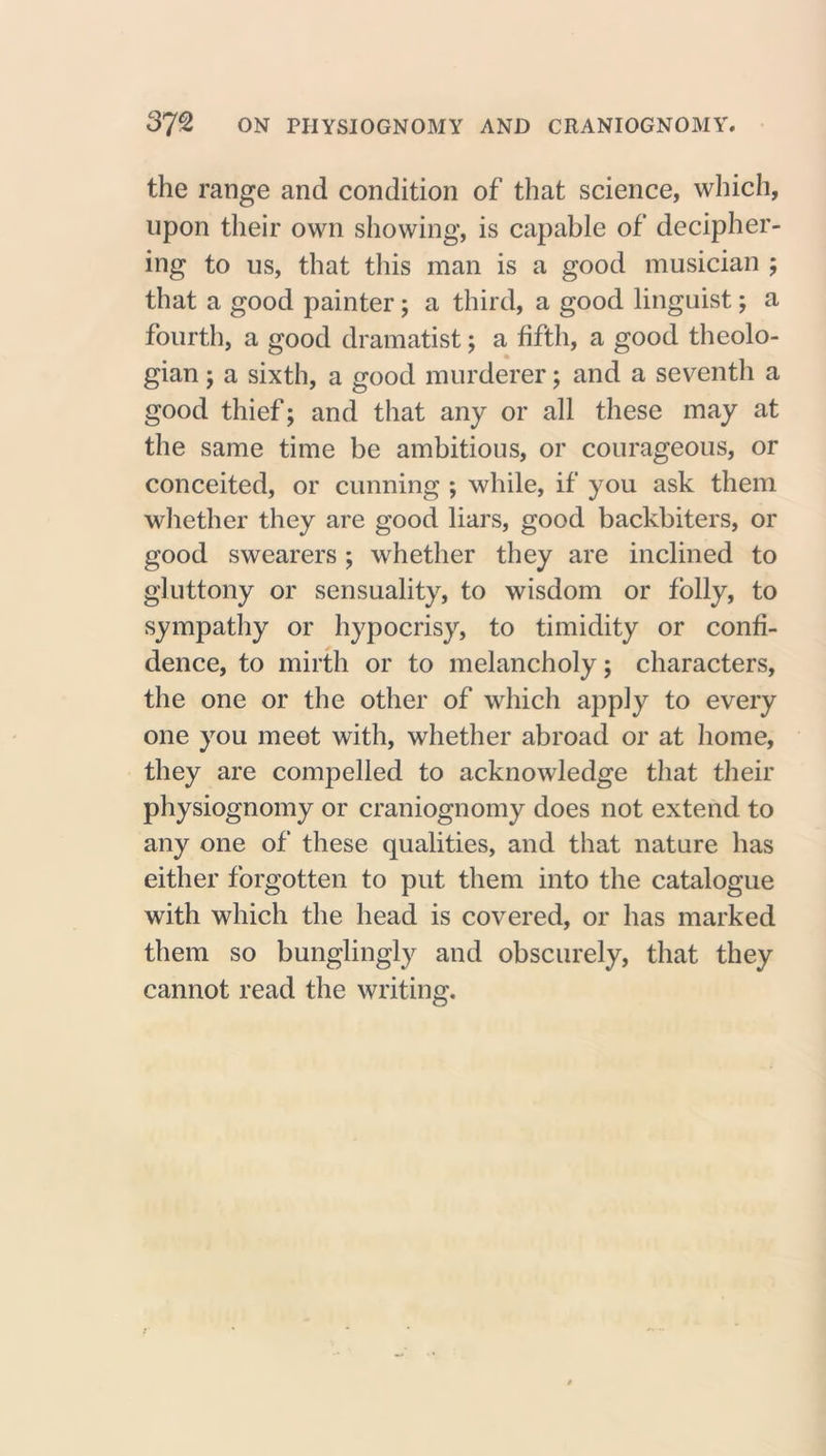 37^ ON PHYSIOGNOMY AND CRANIOGNOMY. the range and condition of that science, which, upon their own showing, is capable of decipher- ing to us, that this man is a good musician ; that a good painter; a third, a good linguist; a fourth, a good dramatist; a fifth, a good theolo- gian j a sixth, a good murderer; and a seventh a good thief; and that any or all these may at the same time be ambitious, or courageous, or conceited, or cunning ; while, if you ask them whether they are good liars, good backbiters, or good swearers; whether they are inclined to gluttony or sensuality, to wisdom or folly, to sympathy or hypocrisy, to timidity or confi- dence, to mirth or to melancholy; characters, the one or the other of which apply to every one you meet with, whether abroad or at home, they are compelled to acknowledge that their physiognomy or craniognomy does not extend to any one of these qualities, and that nature has either forgotten to put them into the catalogue with which the head is covered, or has marked them so bunglingly and obscurely, that they cannot read the writing.