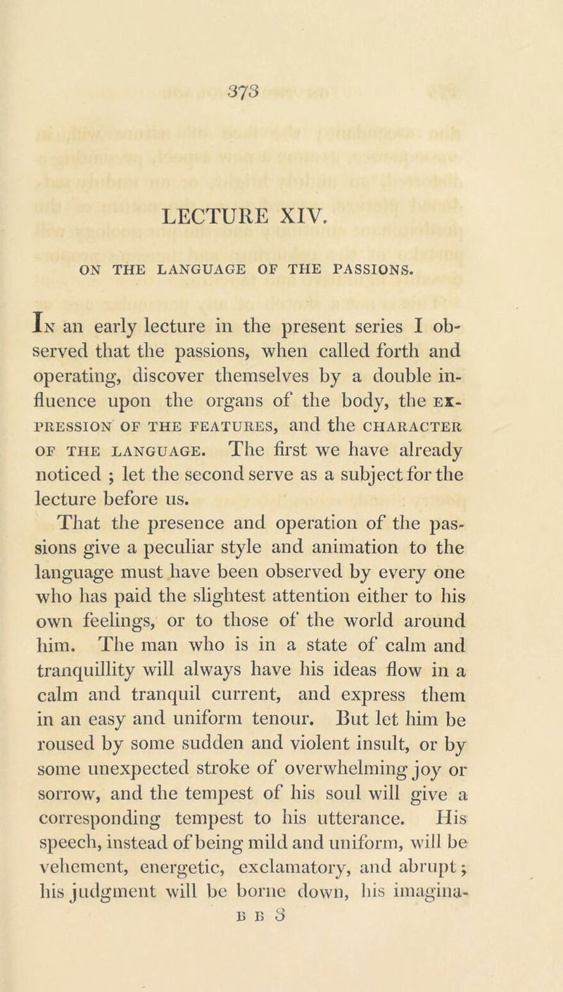 LECTURE XIV. ON THE LANGUAGE OF THE PASSIONS. In an early lecture in the present series I ob- served that the passions, when called forth and operating, discover themselves by a double in- fluence upon the organs of the body, the ex- pression of the features, and the character of the language. The first we have already noticed ; let the second serve as a subject for the lecture before us. That the presence and operation of the pas- sions give a peculiar style and animation to the language must have been observed by every one who has paid the slightest attention either to his own feelings, or to those of the world around him. The man who is in a state of calm and tranquillity will always have his ideas flow in a calm and tranquil current, and express them in an easy and uniform tenour. But let him be roused by some sudden and violent insult, or by some unexpected stroke of overwhelming joy or sorrow, and the tempest of his soul will give a corresponding tempest to his utterance. His speech, instead of being mild and uniform, will be vehement, energetic, exclamatory, and abrupt; his judgment will be borne down, his imagina- b n 3