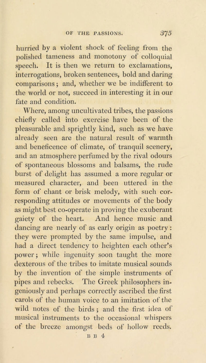 hurried by a violent shock of feeling from the polished tameness and monotony of colloquial speech. It is then we return to exclamations, interrogations, broken sentences, bold and daring comparisons; and, whether we be indifferent to the world or not, succeed in interesting it in our fate and condition. Where, among uncultivated tribes, the passions chiefly called into exercise have been of the pleasurable and sprightly kind, such as we have already seen are the natural result of warmth and beneficence of climate, of tranquil scenery, and an atmosphere perfumed by the rival odours of spontaneous blossoms and balsams, the rude burst of delight has assumed a more regular or measured character, and been uttered in the form of chant or brisk melody, with such cor- responding attitudes or movements of the body as might best co-operate in proving the exuberant gaiety of the heart. And hence music and dancing are nearly of as early origin as poetry: they were prompted by the same impulse, and had a direct tendency to heighten each other’s power; while ingenuity soon taught the more dexterous of the tribes to imitate musical sounds by the invention of the simple instruments of pipes and rebecks. The Greek philosophers in- geniously and perhaps correctly ascribed the first carols of the human voice to an imitation of the wild notes of the birds ; and the first idea of musical instruments to the occasional whispers of the breeze amongst beds of hollow reeds.
