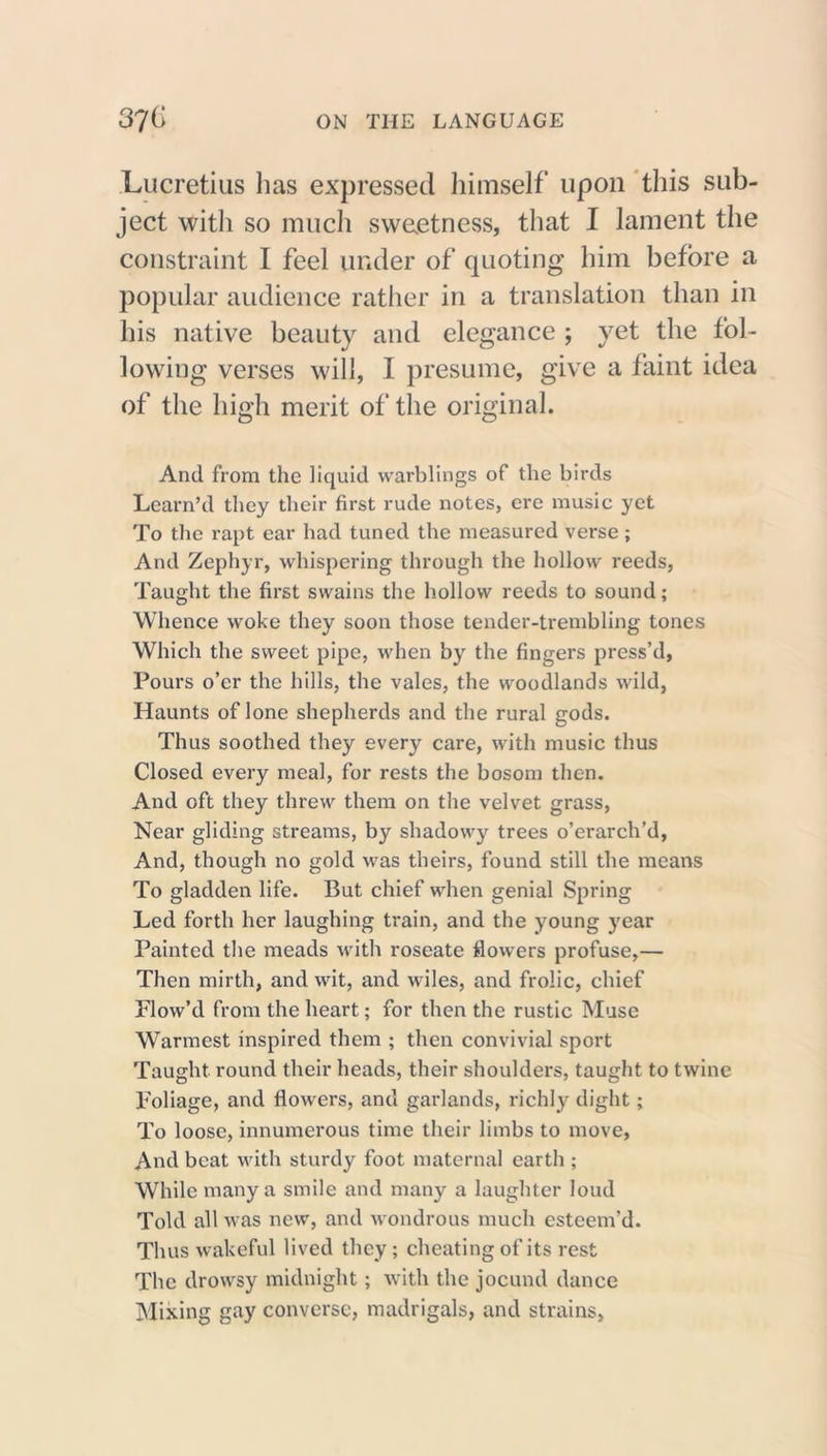 Lucretius has expressed himself upon this sub- ject with so much sweetness, that I lament the constraint I feel under of quoting him before a popular audience rather in a translation than in his native beauty and elegance ; yet the fol- lowing verses will, I presume, give a faint idea of the high merit of the original. And from the liquid warblings of the birds Learn’d they their first rude notes, ere music yet To the rapt ear had tuned the measured verse ; And Zephyr, whispering through the hollow reeds, Taught the first swains the hollow reeds to sound; Whence woke they soon those tender-trembling tones Which the sweet pipe, when by the fingers press’d, Pours o’er the hills, the vales, the woodlands wild, Haunts of lone shepherds and the rural gods. Thus soothed they every care, with music thus Closed every meal, for rests the bosom then. And oft they threw them on the velvet grass, Near gliding streams, by shadowy trees o’crarch’d, And, though no gold was theirs, found still the means To gladden life. But chief when genial Spring Led forth her laughing train, and the young year Painted the meads with roseate flowers profuse,— Then mirth, and wit, and wiles, and frolic, chief Flow’d from the heart; for then the rustic Muse Warmest inspired them ; then convivial sport Taught round their heads, their shoulders, taught to twine Foliage, and flowers, and garlands, richly dight; To loose, innumerous time their limbs to move, And beat with sturdy foot maternal earth ; While many a smile and many a laughter loud Told all was new, and wondrous much esteem’d. Thus wakeful lived they; cheating of its rest The drowsy midnight; with the jocund dance Mixing gay converse, madrigals, and strains,