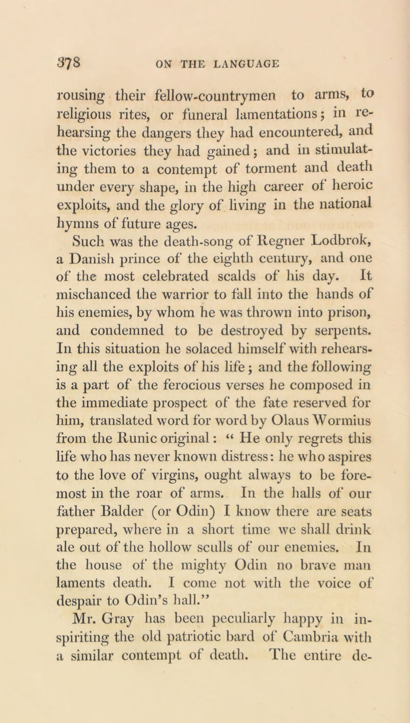 rousing their fellow-countrymen to arms, to religious rites, or funeral lamentations; in re- hearsing the dangers they had encountered, and the victories they had gained; and in stimulat- ing them to a contempt of torment and death under every shape, in the high career of heroic exploits, and the glory of living in the national hymns of future ages. Such was the death-song of Regner Lodbrok, a Danish prince of the eighth century, and one of the most celebrated scalds of his day. It mischanced the warrior to fall into the hands of his enemies, by whom he was thrown into prison, and condemned to be destroyed by serpents. In this situation he solaced himself with rehears- ing all the exploits of his life; and the following is a part of the ferocious verses he composed in the immediate prospect of the fate reserved for him, translated word for word by Olaus Wormius from the Runic original: “ He only regrets this life who has never known distress: he who aspires to the love of virgins, ought always to be fore- most in the roar of arms. In the halls of our father Balder (or Odin) I know there are seats prepared, where in a short time we shall drink ale out of the hollow sculls of our enemies. In the house of the mighty Odin no brave man laments death. I come not with the voice of despair to Odin’s hall.” Mr. Gray has been peculiarly happy in in- spiriting the old patriotic bard of Cambria with a similar contempt of death. The entire do-