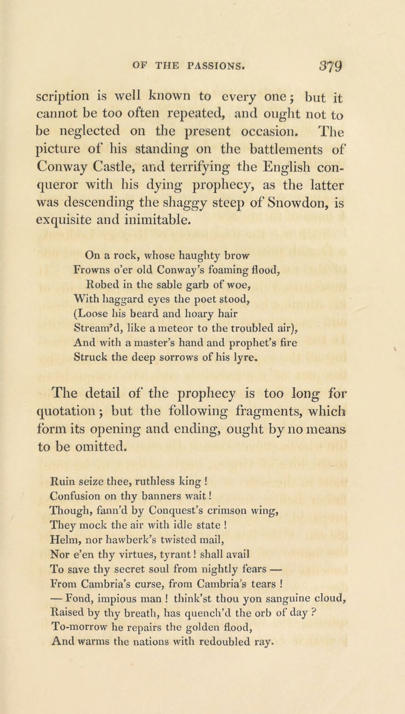 scription is well known to every one; but it cannot be too often repeated, and ought not to be neglected on the present occasion. The picture of his standing on the battlements of Conway Castle, and terrifying the English con- queror with his dying prophecy, as the latter was descending the shaggy steep of Snowdon, is exquisite and inimitable. On a rock, whose haughty brow Frowns o’er old Conway’s foaming flood, Robed in the sable garb of woe, With haggard eyes the poet stood, (Loose his beard and hoary hair Stream’d, like a meteor to the troubled air). And with a master’s hand and prophet’s fire Struck the deep sorrows of his lyre. The detail of the prophecy is too long for quotation; but the following fragments, which form its opening and ending, ought by no means to be omitted. Ruin seize thee, ruthless king ! Confusion on thy banners wait! Though, fann’d by Conquest’s crimson wing, They mock the air with idle state ! Helm, nor hawberk’s twisted mail, Nor e’en thy virtues, tyrant! shall avail To save thy secret soul from nightly fears — From Cambria’s curse, from Cambria’s tears ! — Fond, impious man ! think’st thou yon sanguine cloud, Raised by thy breath, has quench’d the orb of day ? To-morrow he repairs the golden flood, And warms the nations with redoubled ray.