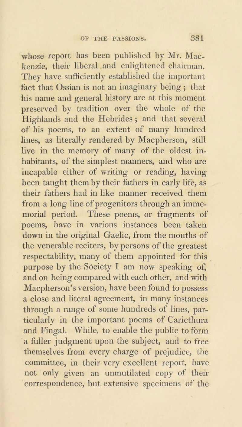 whose report has been published by Mr. Mac- kenzie, their liberal and enlightened chairman. They have sufficiently established the important fact that Ossian is not an imaginary being ; that his name and general history are at this moment preserved by tradition over the whole of the Highlands and the Hebrides ; and that several of his poems, to an extent of many hundred lines, as literally rendered by Macpherson, still live in the memory of many of the oldest in- habitants, of the simplest manners, and who are incapable either of writing or reading, having been taught them by their fathers in early life, as their fathers had in like manner received them from a long line of progenitors through an imme- morial period. These poems, or fragments of poems, have in various instances been taken down in the original Gaelic, from the mouths of the venerable reciters, by persons of the greatest respectability, many of them appointed for this purpose by the Society I am now speaking of, and on being compared with each other, and with Macpherson’s version, have been found to possess a close and literal agreement, in many instances through a range of some hundreds of lines, par- ticularly in the important poems of Caricthura and Fingal. While, to enable the public to form a fuller judgment upon the subject, and to free themselves from every charge of prejudice, the committee, in their very excellent report, have not only given an unmutilated copy of their correspondence, but extensive specimens of the