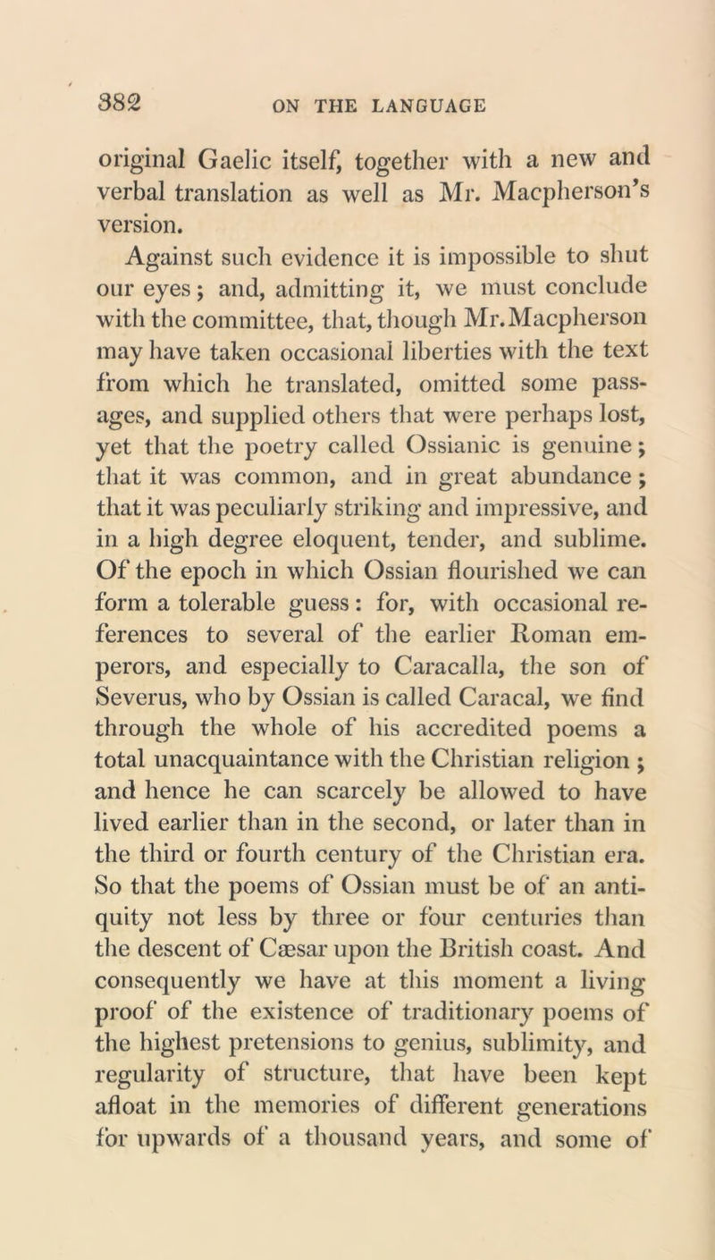 original Gaelic itself, together with a new and verbal translation as well as Mr. Macpherson’s version. Against such evidence it is impossible to shut our eyes; and, admitting it, we must conclude with the committee, that, though Mr.Macpherson may have taken occasional liberties with the text from which he translated, omitted some pass- ages, and supplied others that were perhaps lost, yet that the poetry called Ossianic is genuine; that it was common, and in great abundance ; that it was peculiarly striking and impressive, and in a high degree eloquent, tender, and sublime. Of the epoch in which Ossian flourished we can form a tolerable guess: for, with occasional re- ferences to several of the earlier Roman em- perors, and especially to Caracalla, the son of Severus, who by Ossian is called Caracal, we find through the whole of his accredited poems a total unacquaintance with the Christian religion ; and hence he can scarcely be allowed to have lived earlier than in the second, or later than in the third or fourth century of the Christian era. So that the poems of Ossian must be of an anti- quity not less by three or four centuries than the descent of Caesar upon the British coast. And consequently we have at this moment a living proof of the existence of traditionary poems of the highest pretensions to genius, sublimity, and regularity of structure, that have been kept afloat in the memories of different generations for upwards of a thousand years, and some of