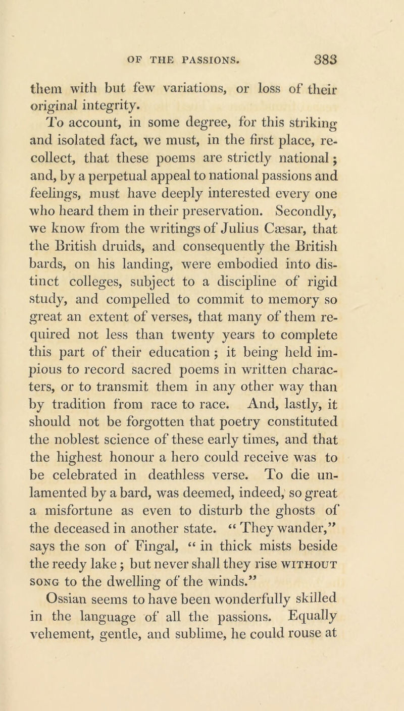 them with but few variations, or loss of their original integrity. To account, in some degree, for this striking and isolated fact, we must, in the first place, re- collect, that these poems are strictly national; and, by a perpetual appeal to national passions and feelings, must have deeply interested every one who heard them in their preservation. Secondly, we know from the writings of Julius Caesar, that the British druids, and consequently the British bards, on his landing, were embodied into dis- tinct colleges, subject to a discipline of rigid study, and compelled to commit to memory so great an extent of verses, that many of them re- quired not less than twenty years to complete this part of their education ; it being held im- pious to record sacred poems in written charac- ters, or to transmit them in any other way than by tradition from race to race. And, lastly, it should not be forgotten that poetry constituted the noblest science of these early times, and that the highest honour a hero could receive was to be celebrated in deathless verse. To die un- lamented by a bard, was deemed, indeed, so great a misfortune as even to disturb the ghosts of the deceased in another state. “ They wander,” says the son of Fingal, “ in thick mists beside the reedy lake ; but never shall they rise without song to the dwelling of the winds.” Ossian seems to have been wonderfully skilled in the language of all the passions. Equally vehement, gentle, and sublime, he could rouse at