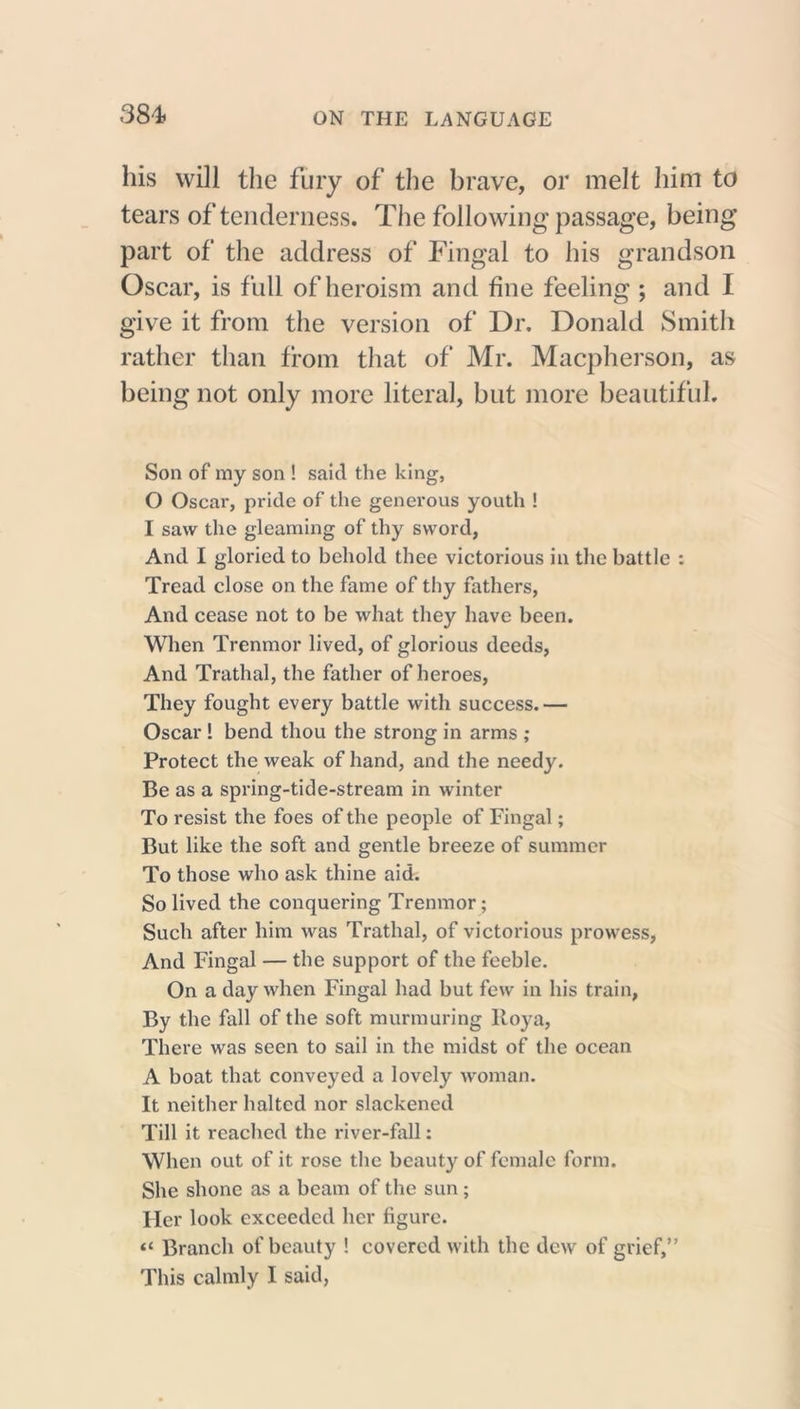 384? his will the fury of the hrave, or melt him to tears of tenderness. The following passage, being part of the address of Fingal to his grandson Oscar, is full of heroism and fine feeling ; and I give it from the version of Dr. Donald Smith rather than from that of Mr. Macpherson, as being not only more literal, but more beautiful. Son of my son ! said the king, 0 Oscar, pride of the generous youth ! 1 saw the gleaming of thy sword, And I gloried to behold thee victorious in the battle : Tread close on the fame of thy fathers, And cease not to be what they have been. When Trenmor lived, of glorious deeds, And Trathal, the father of heroes, They fought every battle with success.— Oscar! bend thou the strong in arms ,• Protect the weak of hand, and the needy. Be as a spring-tide-stream in winter To resist the foes of the people of Fingal; But like the soft and gentle breeze of summer To those who ask thine aid. So lived the conquering Trenmor; Such after him was Trathal, of victorious prowess, And Fingal — the support of the feeble. On a day when Fingal had but few in his train, By the fall of the soft murmuring lloya, There was seen to sail in the midst of the ocean A boat that conveyed a lovely woman. It neither halted nor slackened Till it reached the river-fall: When out of it rose the beauty of female form. She shone as a beam of the sun; Her look exceeded her figure. “ Branch of beauty ! covered with the dew of grief,” This calmly I said,