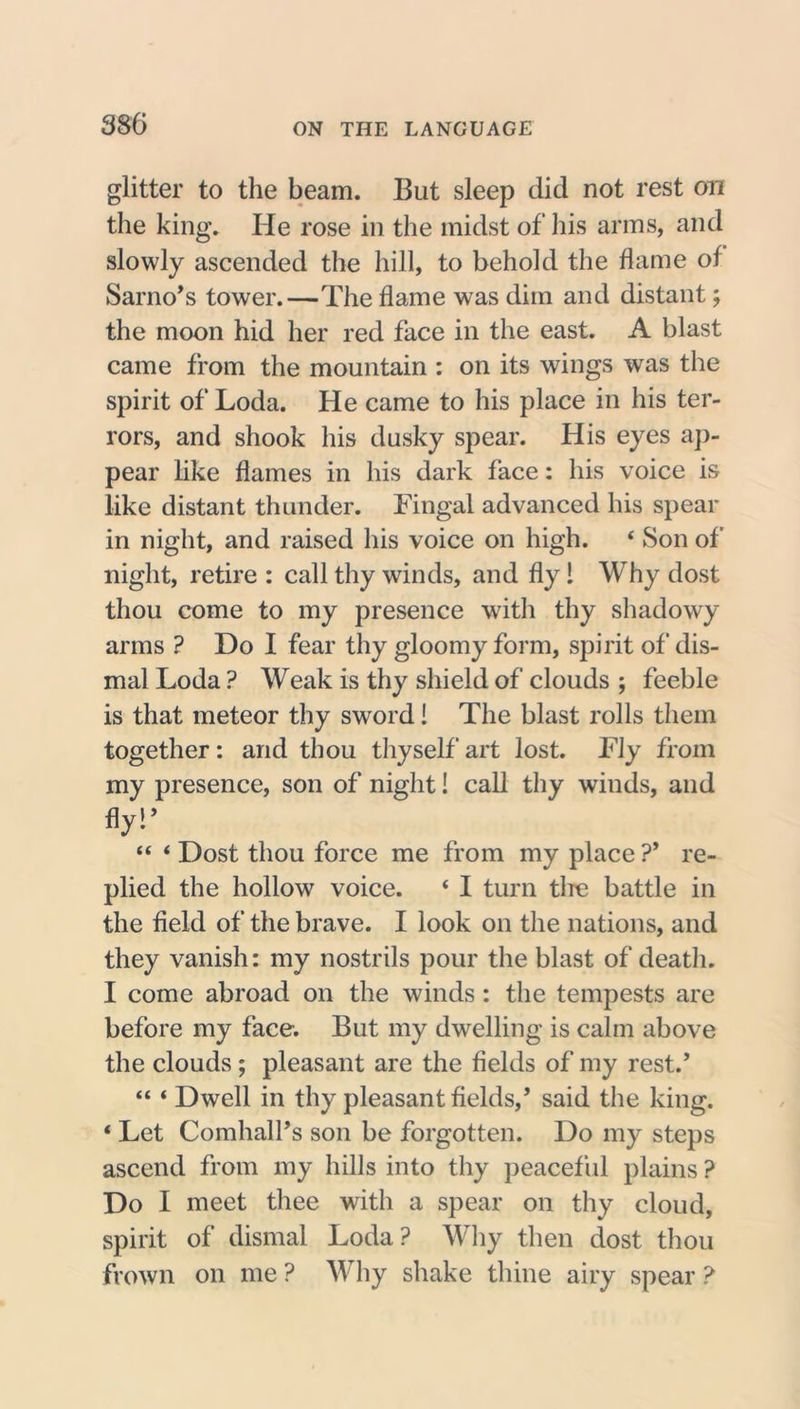glitter to the beam. But sleep did not rest on the king. He rose in the midst of his arms, and slowly ascended the hill, to behold the flame of Sarno’s tower.—The flame was dim and distant; the moon hid her red face in the east. A blast came from the mountain : on its wings was the spirit of Loda. He came to his place in his ter- rors, and shook his dusky spear. His eyes ap- pear like flames in his dark face: his voice is like distant thunder. Fingal advanced his spear in night, and raised his voice on high. 4 Son of night, retire : call thy winds, and fly! Why dost thou come to my presence with thy shadowy arms ? Do I fear thy gloomy form, spirit of dis- mal Loda ? Weak is thy shield of clouds ; feeble is that meteor thy sword! The blast rolls them together: and thou thyself art lost. Fly from my presence, son of night! call thy winds, and fly!’ “ 4 Dost thou force me from my place ?* re- plied the hollow voice. 4 I turn the battle in the field of the brave. I look on the nations, and they vanish: my nostrils pour the blast of death. I come abroad on the winds : the tempests are before my face. But my dwelling is calm above the clouds; pleasant are the fields of my rest/ 44 4 Dwell in thy pleasant fields/ said the king. 4 Let Comhall’s son be forgotten. Do my steps ascend from my hills into thy peaceful plains ? Do I meet thee with a spear on thy cloud, spirit of dismal Loda? Why then dost thou frown on me ? Why shake thine airy spear ?