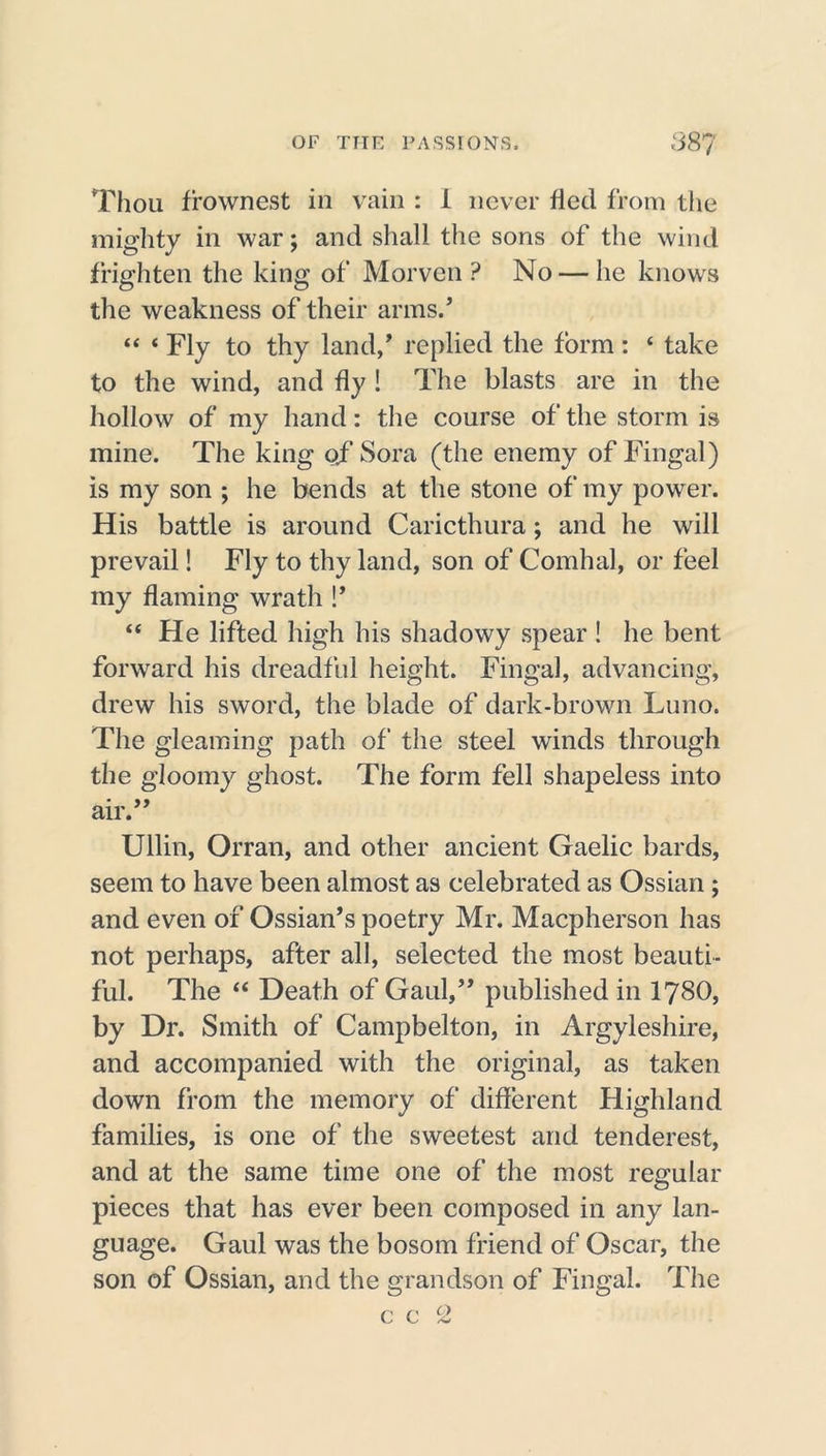 Thou frownest in vain : 1 never fled from the mighty in war; and shall the sons of the wind frighten the king of Morven ? No — he knows the weakness of their arms.’ 44 4 Fly to thy land/ replied the form: 4 take to the wind, and fly ! The blasts are in the hollow of my hand: the course of the storm is mine. The king ojf Sora (the enemy of Fingal) is my son ; he bends at the stone of my power. His battle is around Caricthura; and he will prevail! Fly to thy land, son of Comhal, or feel my flaming wrath !’ 44 He lifted high his shadowy spear ! he bent forward his dreadful height. Fingal, advancing, drew his sword, the blade of dark-brown Luno. The gleaming path of the steel winds through the gloomy ghost. The form fell shapeless into air. Ullin, Orran, and other ancient Gaelic bards, seem to have been almost as celebrated as Ossian ; and even of Ossian’s poetry Mr. Macpherson has not perhaps, after all, selected the most beauti- ful. The “ Death of Gaul/’ published in 1780, by Dr. Smith of Campbelton, in Argyleshire, and accompanied with the original, as taken down from the memory of different Highland families, is one of the sweetest and tenderest, and at the same time one of the most regular pieces that has ever been composed in any lan- guage. Gaul was the bosom friend of Oscar, the son of Ossian, and the grandson of Fingal. The