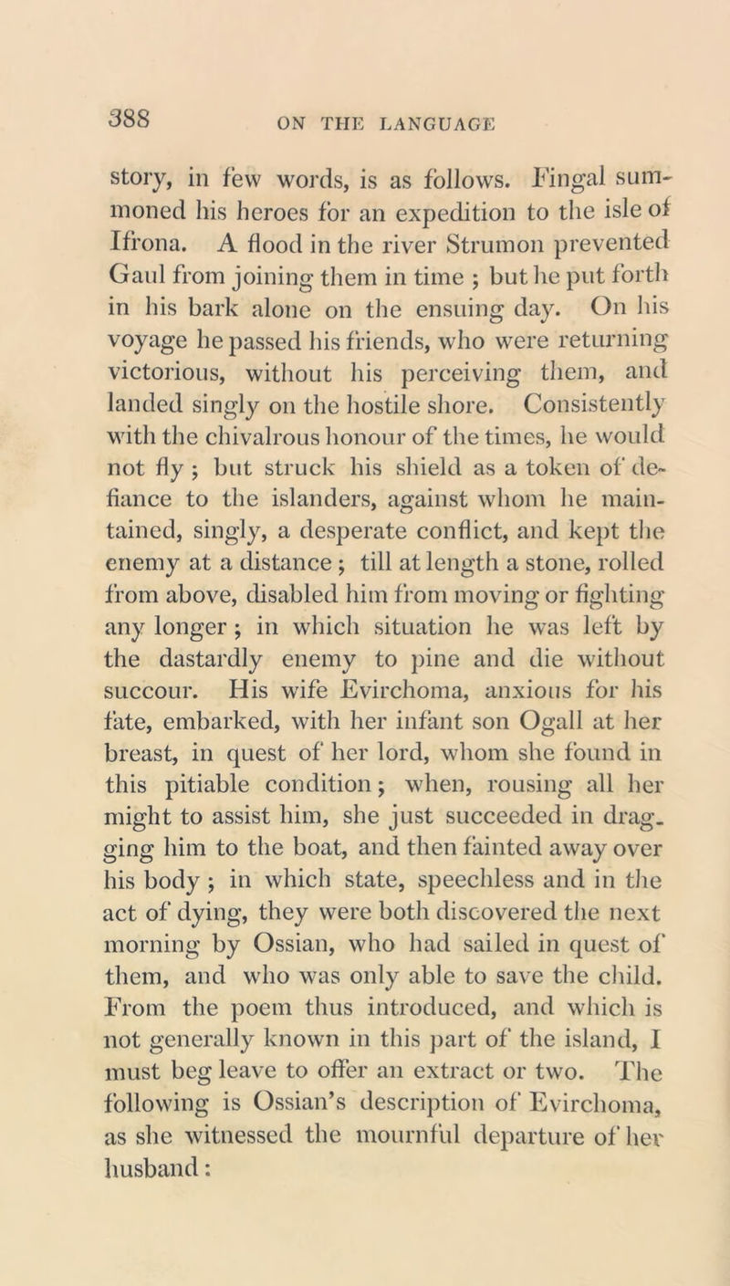 story, in few words, is as follows. Fin gal sum- moned his heroes for an expedition to the isle of Ifrona. A flood in the river Strumon prevented Gaul from joining them in time ; but he put forth in his bark alone on the ensuing day. On his voyage he passed his friends, who were returning victorious, without his perceiving them, and landed singly on the hostile shore. Consistently with the chivalrous honour of the times, he would not fly ; but struck his shield as a token of de- fiance to the islanders, against whom he main- tained, singly, a desperate conflict, and kept the enemy at a distance ; till at length a stone, rolled from above, disabled him from moving or fighting any longer ; in which situation he was left by the dastardly enemy to pine and die without succour. His wife Evirchoma, anxious for his fate, embarked, with her infant son Ogall at her breast, in quest of her lord, whom she found in this pitiable condition; when, rousing all her might to assist him, she just succeeded in drag, ging him to the boat, and then fainted away over his body ; in which state, speechless and in the act of dying, they were both discovered the next morning by Ossian, who had sailed in quest of them, and who was only able to save the child. From the poem thus introduced, and which is not generally known in this part of the island, I must beg leave to offer an extract or two. The following is Ossian’s description of Evirchoma, as she witnessed the mournful departure of her husband: