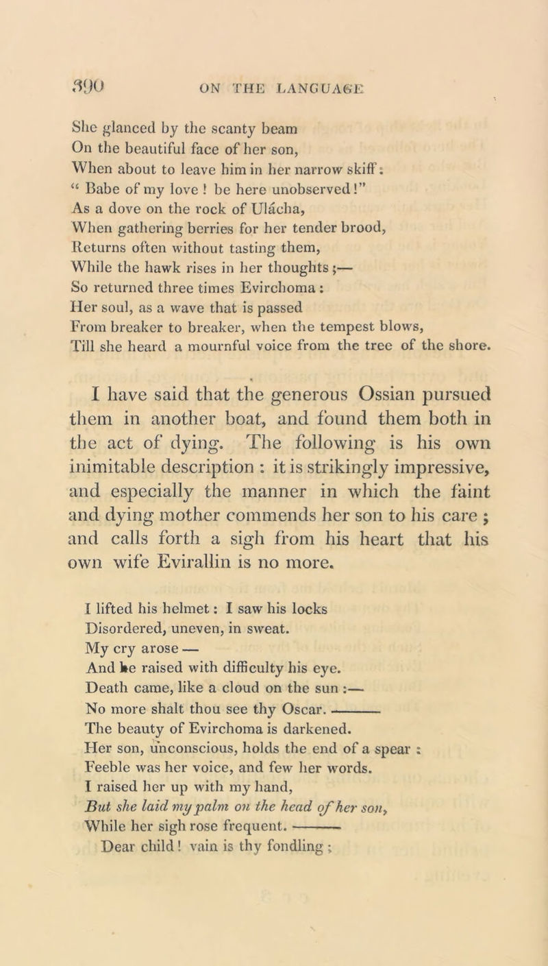 She glanced by the scanty beam On the beautiful face of her son, When about to leave him in her narrow skiff'; “ Babe of my love 1 be here unobserved!” As a dove on the rock of Ulacha, When gathering berries for her tender brood, Returns often without tasting them, While the hawk rises in her thoughts;— So returned three times Evirchoma : Her soul, as a wave that is passed From breaker to breaker, when the tempest blows, Till she heard a mournful voice from the tree of the shore. I have said that the generous Ossian pursued them in another boat, and found them both in the act of dying. The following is his own inimitable description : it is strikingly impressive, and especially the manner in which the faint and dying mother commends her son to his care ; and calls forth a sigh from his heart that his own wife Evirallin is no more. I lifted his helmet: I saw his locks Disordered, uneven, in sweat. My cry arose — And he raised with difficulty his eye. Death came, like a cloud on the sun :— No more shalt thou see thy Oscar. The beauty of Evirchoma is darkened. Her son, unconscious, holds the end of a spear : Feeble was her voice, and few her words. I raised her up with my hand, But she laid my palm on the head of her son, While her sigh rose frequent. Dear child! vain is thy fondling ;