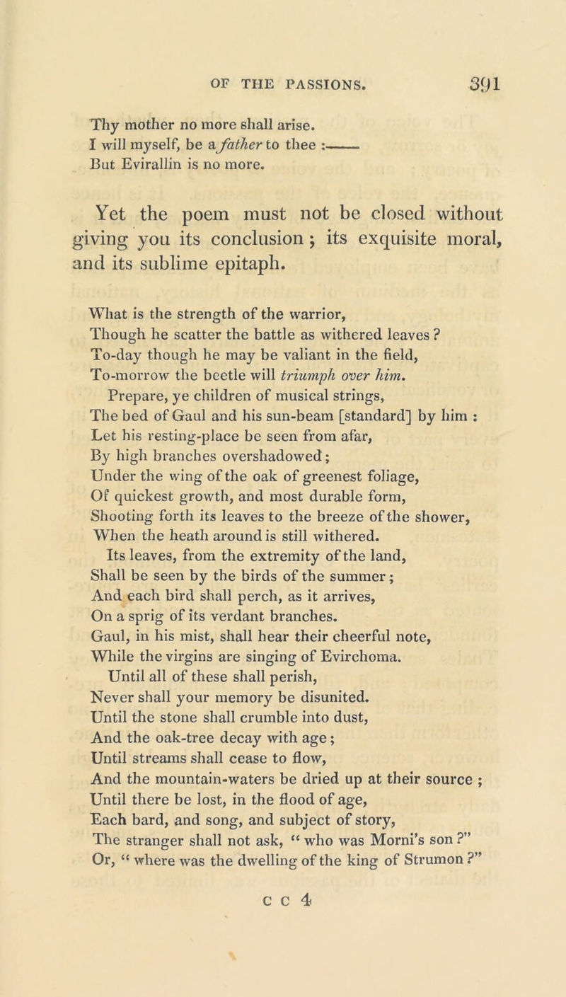 Thy mother no more shall arise. I will myself, be afather to thee :■ But Evirallin is no more. Yet the poem must not be closed without giving you its conclusion ; its exquisite moral, and its sublime epitaph. What is the strength of the warrior, Though he scatter the battle as withered leaves ? To-day though he may be valiant in the field, To-morrow the beetle will triumph over him. Prepare, ye children of musical strings, The bed of Gaul and his sun-beam [standard] by him : Let his resting-place be seen from afar, By high branches overshadowed; Under the wing of the oak of greenest foliage, Of quickest growth, and most durable form, Shooting forth its leaves to the breeze of the shower, When the heath around is still withered. Its leaves, from the extremity of the land. Shall be seen by the birds of the summer; And each bird shall perch, as it arrives, On a sprig of its verdant branches. Gaul, in his mist, shall hear their cheerful note, While the virgins are singing of Evirchoma. Until all of these shall perish, Never shall your memory be disunited. Until the stone shall crumble into dust, And the oak-tree decay with age; Until streams shall cease to flow, And the mountain-waters be dried up at their source ; Until there be lost, in the flood of age, Each bard, and song, and subject of story, The stranger shall not ask, “ who was Morni’s son ?” Or, “ where was the dwelling of the king of Strumon ?”