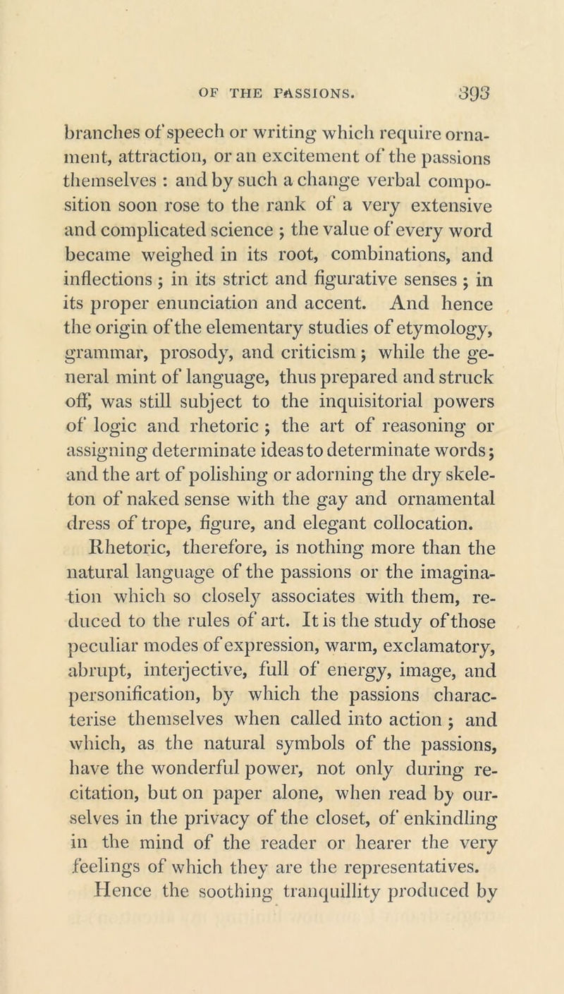 brandies of speech or writing which require orna- ment, attraction, or an excitement of the passions themselves : and by such a change verbal compo- sition soon rose to the rank of a very extensive and complicated science ; the value of every word became weighed in its root, combinations, and inflections ; in its strict and figurative senses ; in its proper enunciation and accent. And hence the origin of the elementary studies of etymology, grammar, prosody, and criticism; while the ge- neral mint of language, thus prepared and struck off, was still subject to the inquisitorial powers of logic and rhetoric ; the art of reasoning or assigning determinate ideas to determinate words; and the art of polishing or adorning the dry skele- ton of naked sense with the gay and ornamental dress of trope, figure, and elegant collocation. Rhetoric, therefore, is nothing more than the natural language of the passions or the imagina- tion which so closely associates with them, re- duced to the rules of art. It is the study of those peculiar modes of expression, warm, exclamatory, abrupt, interjective, full of energy, image, and personification, by which the passions charac- terise themselves when called into action ; and which, as the natural symbols of the passions, have the wonderful power, not only during re- citation, but on paper alone, when read by our- selves in the privacy of the closet, of enkindling in the mind of the reader or hearer the very feelings of which they are the representatives. Hence the soothing tranquillity produced by