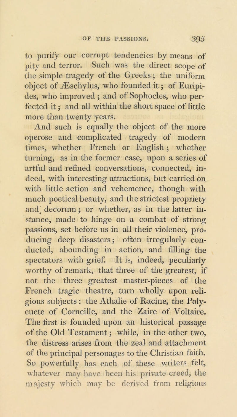 to purify our corrupt tendencies by means of pity and terror. Such was the direct scope of the simple tragedy of the Greeks; the uniform object of iEschylus, who founded it; of Euripi- des, who improved ; and of Sophocles, who per- fected it; and all within the short space of little more than twenty years. And such is equally the object of the more operose and complicated tragedy of modern times, whether French or English; whether turning, as in the former case, upon a series of artful and refined conversations, connected, in- deed, with interesting attractions, but carried on with little action and vehemence, though with much poetical beauty, and the strictest propriety and’ decorum; or whether, as in the latter in- stance, made to hinge on a combat of strong passions, set before us in all their violence, pro- ducing deep disasters; often irregularly con- ducted, abounding in action, and filling the spectators with grief. It is, indeed, peculiarly worthy of remark, that three of the greatest, if not the three greatest master-pieces of the French tragic theatre, turn wholly upon reli- gious subjects : the Athalie of Racine, the Poly- eucte of Corneille, and the Zaire of Voltaire. The first is founded upon an historical passage of the Old Testament; while, in the other two, the distress arises from the zeal and attachment of the principal personages to the Christian faith. So powerfully has each of these writers felt, whatever may have been his private creed, the majesty which may be derived from religious
