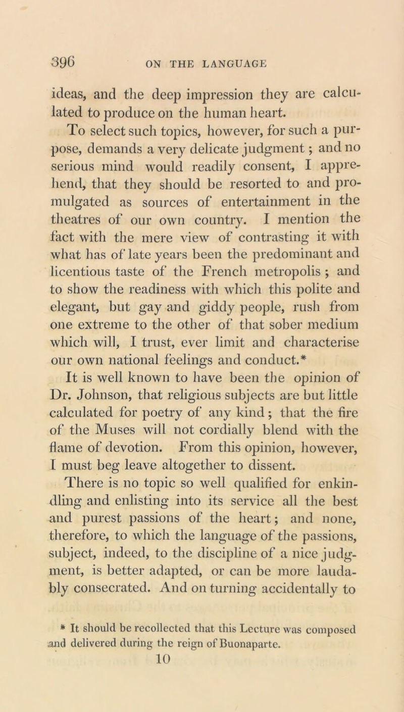 ideas, and the deep impression they are calcu- lated to produce on the human heart. To select such topics, however, for such a pur- pose, demands a very delicate judgment; and no serious mind would readily consent, I appre- hend, that they should be resorted to and pro- mulgated as sources of entertainment in the theatres of our own country. I mention the fact with the mere view of contrasting it with what has of late years been the predominant and licentious taste of the French metropolis ; and to show the readiness with which this polite and elegant, but gay and giddy people, rush from one extreme to the other of that sober medium which will, I trust, ever limit and characterise our own national feelings and conduct.* It is well known to have been the opinion of Dr. Johnson, that religious subjects are but little calculated for poetry of any kind; that the fire of the Muses will not cordially blend with the flame of devotion. From this opinion, however, I must beg leave altogether to dissent. There is no topic so well qualified for enkin- dling and enlisting into its service all the best and purest passions of the heart; and none, therefore, to which the language of the passions, subject, indeed, to the discipline of a nice judg- ment, is better adapted, or can be more lauda- bly consecrated. And on turning accidentally to * It should be recollected that this Lecture was composed and delivered during the reign of Buonaparte.  10