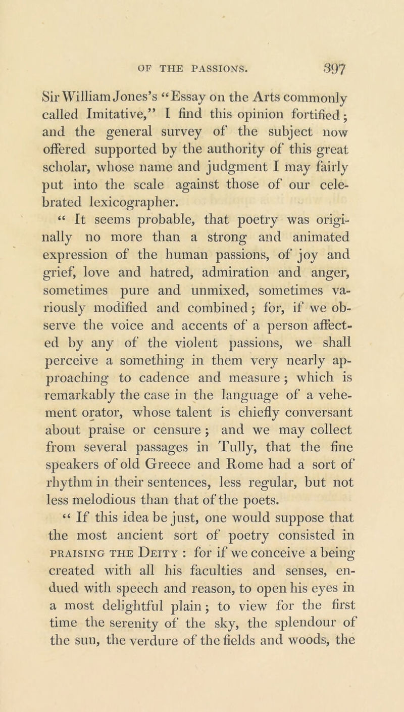 Sir William Jones’s “Essay on the Arts commonly called Imitative,” I find this opinion fortified; and the general survey of the subject now offered supported by the authority of' this great scholar, whose name and judgment I may fairly put into the scale against those of our cele- brated lexicographer. “ It seems probable, that poetry was origi- nally no more than a strong and animated expression of the human passions, of joy and grief, love and hatred, admiration and anger, sometimes pure and unmixed, sometimes va- riously modified and combined; for, if we ob- serve the voice and accents of a person affect- ed by any of the violent passions, we shall perceive a something in them very nearly ap- proaching to cadence and measure ; which is remarkably the case in the language of a vehe- ment orator, whose talent is chiefly conversant about praise or censure ; and we may collect from several passages in Tully, that the fine speakers of old Greece and Rome had a sort of rhythm in their sentences, less regular, but not less melodious than that of the poets. “ If this idea be just, one would suppose that the most ancient sort of poetry consisted in praising the Deity : for if we conceive a being created with all his faculties and senses, en- dued with speech and reason, to open his eyes in a most delightful plain ; to view for the first time the serenity of the sky, the splendour of the sun, the verdure of the fields and woods, the