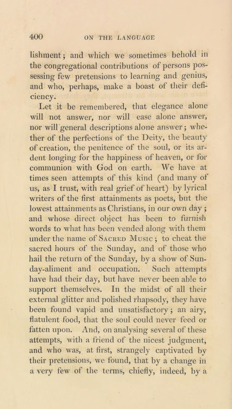 lishment; and which we sometimes behold in the congregational contributions of persons pos- sessing few pretensions to learning and genius, and who, perhaps, make a boast of their defi- ciency. Let it be remembered, that elegance alone will not answer, nor will ease alone answer, nor will general descriptions alone answer; whe- ther of the perfections of the Deity, the beauty of creation, the penitence of the soul, or its ar- dent longing for the happiness of heaven, or for communion with God on earth. We have at times seen attempts of this kind (and many of us, as I trust, with real grief of heart) by lyrical writers of the first attainments as poets, but the lowest attainments as Christians, in our own day ; and whose direct object has been to furnish words to what has been vended along with them under the name of Sacred Music ; to cheat the sacred hours of the Sunday, and of those who hail the return of the Sunday, by a show of Sun- day-aliment and occupation. Such attempts have had their day, but have never been able to support themselves. In the midst of all their external glitter and polished rhapsody, they have been found vapid and unsatisfactory ; an airy, flatulent food, that the soul could never feed or fatten upon. And, on analysing several of these attempts, with a friend of the nicest judgment, and who was, at first, strangely captivated by their pretensions, we found, that by a change in a very few of the terms, chiefly, indeed, by a