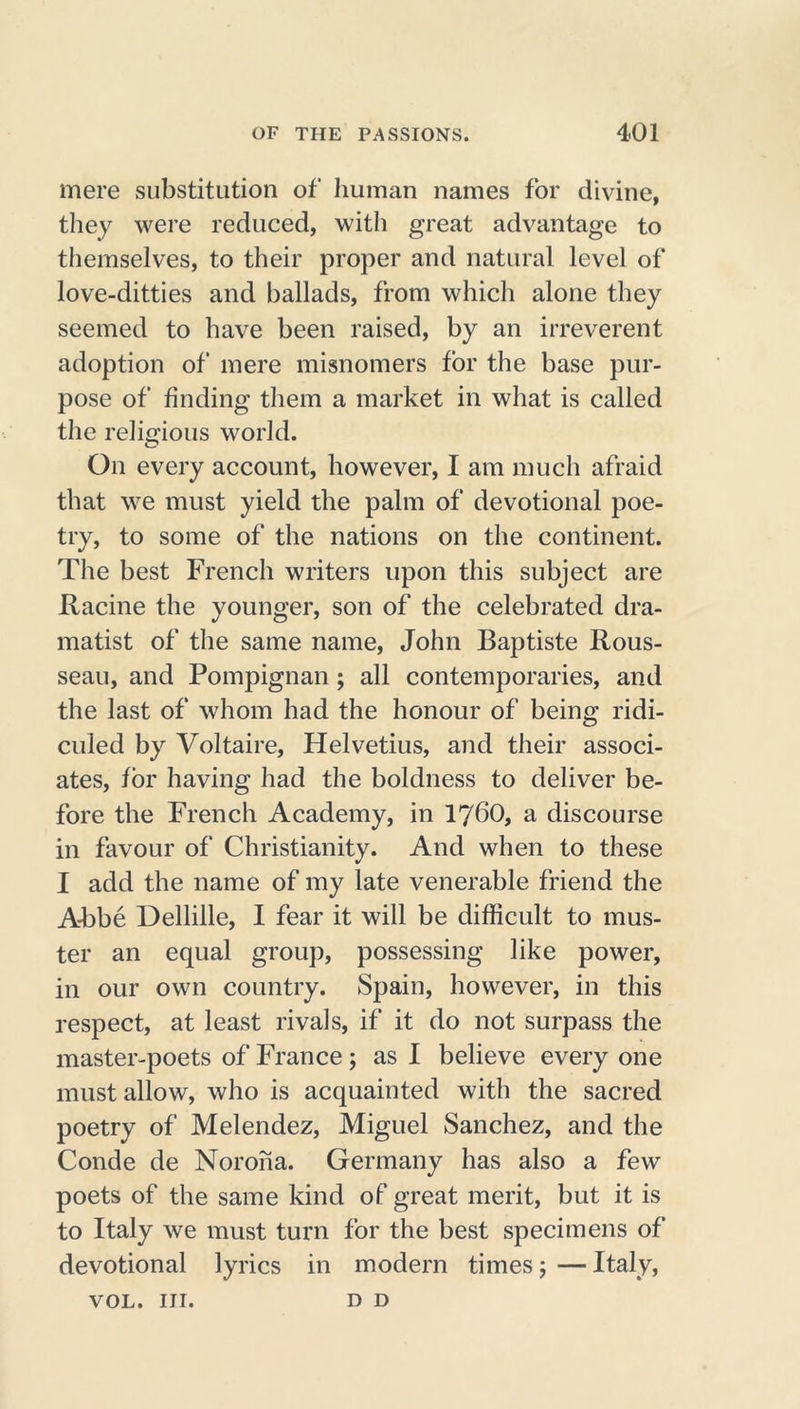 mere substitution of human names for divine, they were reduced, with great advantage to themselves, to their proper and natural level of love-ditties and ballads, from which alone they seemed to have been raised, by an irreverent adoption of mere misnomers for the base pur- pose of finding them a market in what is called the religious world. On every account, however, I am much afraid that we must yield the palm of devotional poe- try, to some of the nations on the continent. The best French writers upon this subject are Racine the younger, son of the celebrated dra- matist of the same name, John Baptiste Rous- seau, and Pompignan; all contemporaries, and the last of whom had the honour of being ridi- culed by Voltaire, Helvetius, and their associ- ates, for having had the boldness to deliver be- fore the French Academy, in I76O, a discourse in favour of Christianity. And when to these I add the name of my late venerable friend the Abbe Dellille, I fear it will be difficult to mus- ter an equal group, possessing like power, in our own country. Spain, however, in this respect, at least rivals, if it do not surpass the master-poets of France; as I believe every one must allow, who is acquainted with the sacred poetry of Melendez, Miguel Sanchez, and the Conde de Noroha. Germany has also a few poets of the same kind of great merit, but it is to Italy we must turn for the best specimens of devotional lyrics in modern times; — Italy, VOL. III. D D