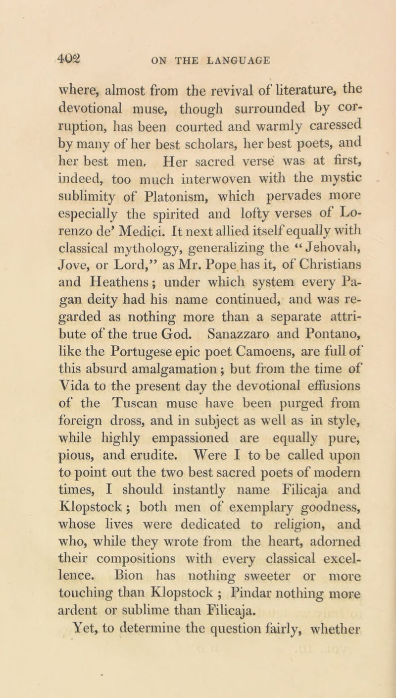 where, almost from the revival of literature, the devotional muse, though surrounded by cor- ruption, has been courted and warmly caressed by many of her best scholars, her best poets, and her best men. Her sacred verse was at first, indeed, too much interwoven with the mystic sublimity of Platonism, which pervades more especially the spirited and lofty verses of Lo- renzo de’ Medici. It next allied itself equally witli classical mythology, generalizing the “Jehovah, Jove, or Lord,” as Mr. Pope has it, of Christians and Heathens; under which system every Pa- gan deity had his name continued, and was re- garded as nothing more than a separate attri- bute of the true God. Sanazzaro and Pontano, like the Portugese epic poet Camoens, are full of this absurd amalgamation; but from the time of Vida to the present day the devotional effusions of the Tuscan muse have been purged from foreign dross, and in subject as well as in style, while highly empassioned are equally pure, pious, and erudite. Were I to be called upon to point out the two best sacred poets of modern times, I should instantly name Filicaja and Klopstock; both men of exemplary goodness, whose lives were dedicated to religion, and who, while they wrote from the heart, adorned their compositions with every classical excel- lence. Bion has nothing sweeter or more touching than Klopstock ; Pindar nothing more ardent or sublime than Filicaja. Yet, to determine the question fairly, whether
