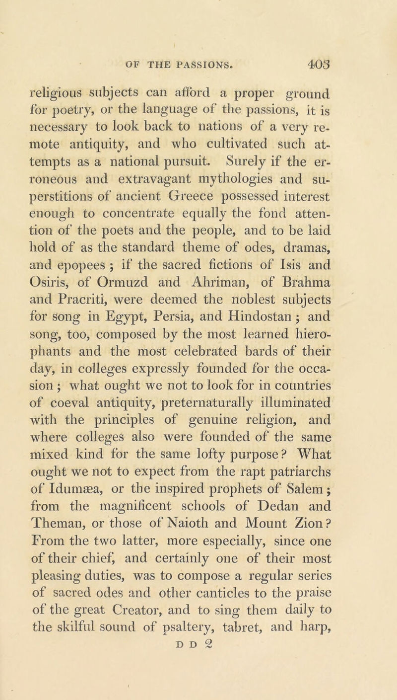 religious subjects can afford a proper ground for poetry, or the language of the passions, it is necessary to look back to nations of a very re- mote antiquity, and who cultivated such at- tempts as a national pursuit. Surely if the er- roneous and extravagant mythologies and su- perstitions of ancient Greece possessed interest enough to concentrate equally the fond atten- tion of the poets and the people, and to be laid hold of as the standard theme of odes, dramas, and epopees ; if the sacred fictions of Isis and Osiris, of Ormuzd and Ahriman, of Brahma and Pracriti, were deemed the noblest subjects for song in Egypt, Persia, and Hindostan ; and song, too, composed by the most learned hiero- phants and the most celebrated bards of their day, in colleges expressly founded for the occa- sion ; what ought we not to look for in countries of coeval antiquity, preternaturally illuminated with the principles of genuine religion, and where colleges also were founded of the same mixed kind for the same lofty purpose ? What ought we not to expect from the rapt patriarchs of Idumaea, or the inspired prophets of Salem ; from the magnificent schools of Dedan and Theman, or those of Naioth and Mount Zion? From the two latter, more especially, since one of their chief, and certainly one of their most pleasing duties, was to compose a regular series of sacred odes and other canticles to the praise of the great Creator, and to sing them daily to the skilful sound of psaltery, tabret, and harp,