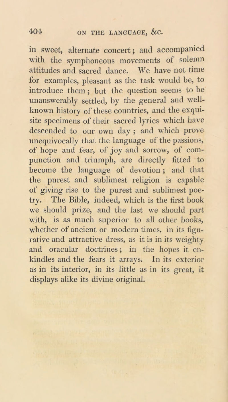 404* ON THE LANGUAGE, &amp;C. in sweet, alternate concert; and accompanied with the symphoneous movements of solemn attitudes and sacred dance. We have not time for examples, pleasant as the task would be, to introduce them ; but the question seems to be unanswerably settled, by the general and well- known history of these countries, and the exqui- site specimens of their sacred lyrics which have descended to our own day ; and which prove unequivocally that the language of the passions, of hope and fear, of joy and sorrow, of com- punction and triumph, are directly fitted to become the language of devotion ; and that the purest and sublimest religion is capable of giving rise to the purest and sublimest poe- try. The Bible, indeed, which is the first book we should prize, and the last we should part with, is as much superior to all other books, whether of ancient or modern times, in its figu- rative and attractive dress, as it is in its weighty and oracular doctrines; in the hopes it en- kindles and the fears it arrays. In its exterior as in its interior, in its little as in its great, it displays alike its divine original.