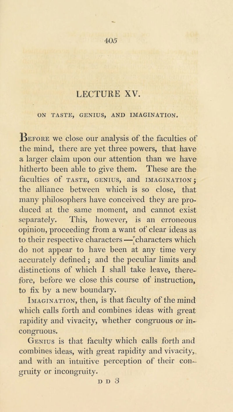 LECTURE XV. ON TASTE, GENIUS, AND IMAGINATION. Before we close our analysis of the faculties of the mind, there are yet three powers, that have a larger claim upon our attention than we have hitherto been able to give them. These are the faculties of taste, genius, and imagination 5 the alliance between which is so close, that many philosophers have conceived they are pro- duced at the same moment, and cannot exist separately. This, however, is an erroneous opinion, proceeding from a want of clear ideas as to their respective characters —’ characters which do not appear to have been at any time very accurately defined; and the peculiar limits and distinctions of which I shall take leave, there- fore, before we close this course of instruction, to fix by a new boundary. Imagination, then, is that faculty of the mind which calls forth and combines ideas with great rapidity and vivacity, whether congruous or in- congruous. Genius is that faculty which calls forth and combines ideas, with great rapidity and vivacity, and with an intuitive perception of their con- gruity or incongruity. d d 3