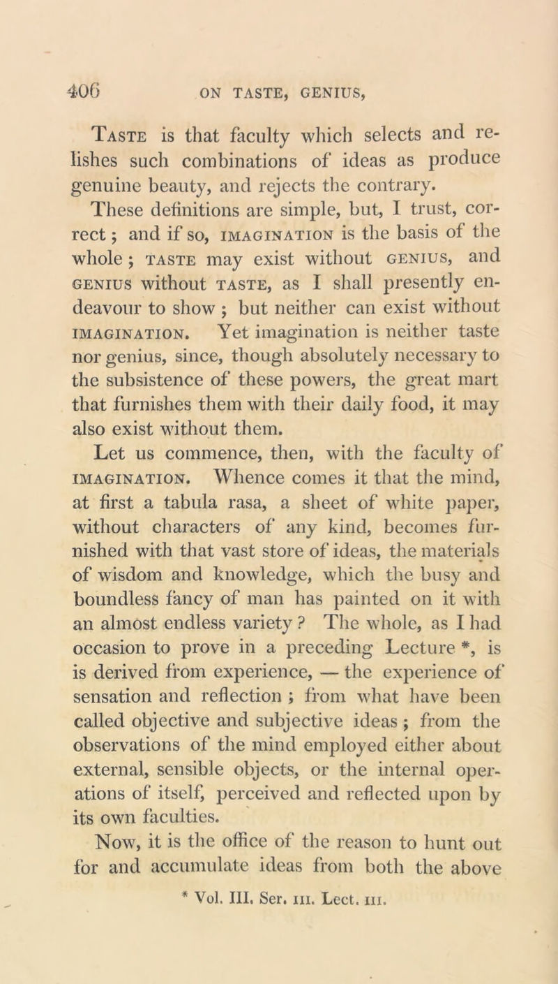 Taste is that faculty which selects and re- lishes such combinations of ideas as produce genuine beauty, and rejects the contrary. These definitions are simple, but, I trust, cor- rect ; and if so, imagination is the basis of the whole ; taste may exist without genius, and genius without taste, as I shall presently en- deavour to show ; but neither can exist without imagination. Yet imagination is neither taste nor genius, since, though absolutely necessary to the subsistence of these powers, the great mart that furnishes them with their daily food, it may also exist without them. Let us commence, then, with the faculty of imagination. Whence comes it that the mind, at first a tabula rasa, a sheet of white paper, without characters of any kind, becomes fur- nished with that vast store of ideas, the materials of wisdom and knowledge, which the busy and boundless fancy of man has painted on it with an almost endless variety ? The whole, as I had occasion to prove in a preceding Lecture #, is is derived from experience, — the experience of sensation and reflection ; from what have been called objective and subjective ideas ; from the observations of the mind employed either about external, sensible objects, or the internal oper- ations of itself, perceived and reflected upon by its own faculties. Now, it is the office of the reason to hunt out for and accumulate ideas from both the above