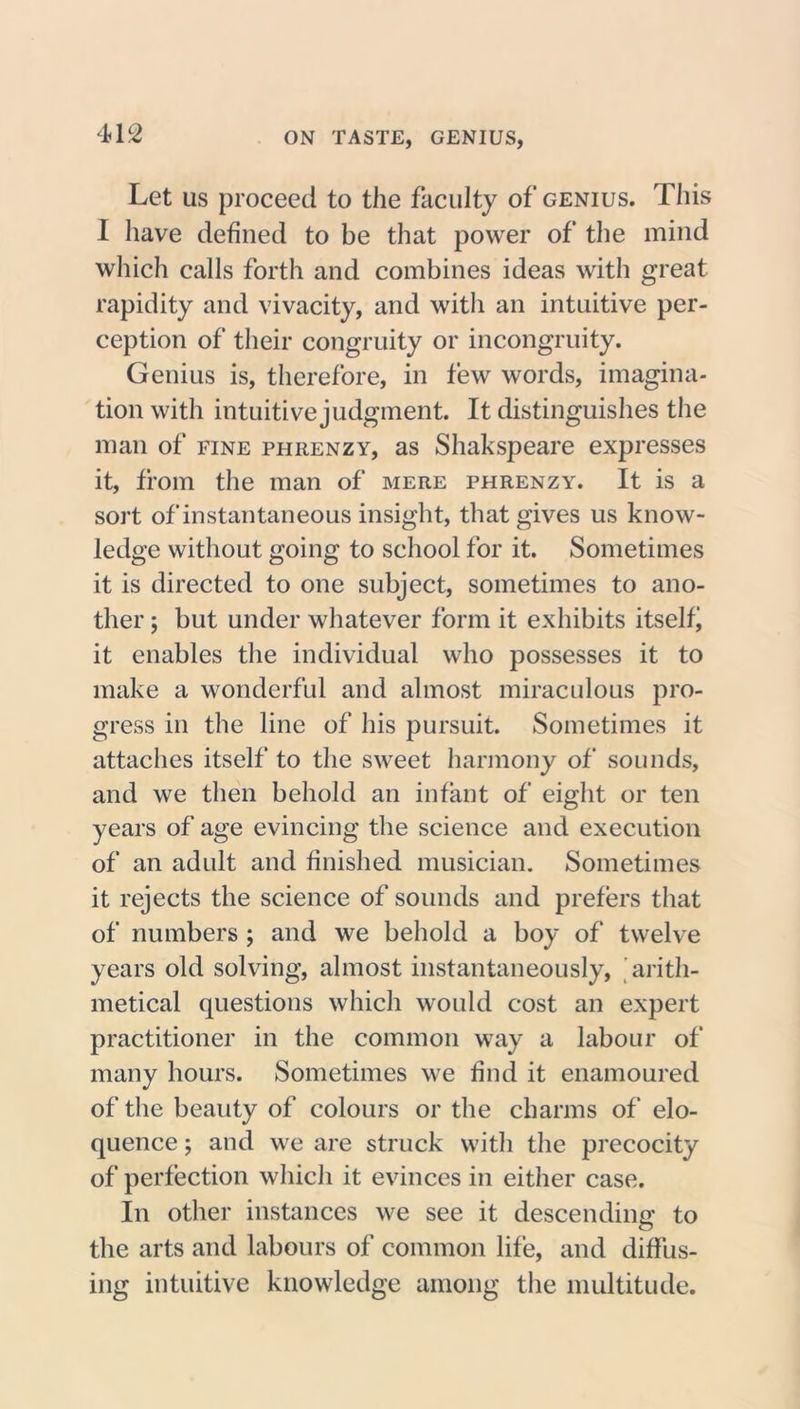 Let us proceed to the faculty of genius. This I have defined to be that power of the mind which calls forth and combines ideas with great rapidity and vivacity, and with an intuitive per- ception of their congruity or incongruity. Genius is, therefore, in few words, imagina- tion with intuitive judgment. It distinguishes the man of fine phrenzy, as Shakspeare expresses it, from the man of mere phrenzy. It is a sort of instantaneous insight, that gives us know- ledge without going to school for it. Sometimes it is directed to one subject, sometimes to ano- ther ; but under whatever form it exhibits itself it enables the individual who possesses it to make a wonderful and almost miraculous pro- gress in the line of his pursuit. Sometimes it attaches itself to the sweet harmony of sounds, and we then behold an infant of eight or ten years of age evincing the science and execution of an adult and finished musician. Sometimes it rejects the science of sounds and prefers that of numbers ; and we behold a boy of twelve years old solving, almost instantaneously, arith- metical questions which would cost an expert practitioner in the common way a labour of many hours. Sometimes we find it enamoured of the beauty of colours or the charms of elo- quence ; and we are struck with the precocity of perfection which it evinces in either case. In other instances we see it descending1 to the arts and labours of common life, and diffus- ing intuitive knowledge among the multitude.