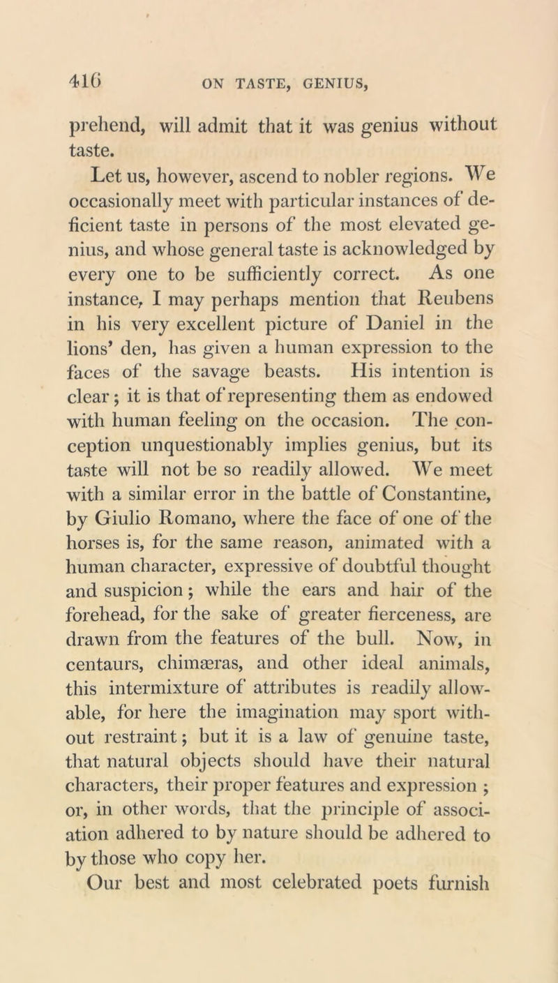 410 prehend, will admit that it was genius without taste. Let us, however, ascend to nobler regions. We occasionally meet with particular instances of de- ficient taste in persons of the most elevated ge- nius, and whose general taste is acknowledged by every one to be sufficiently correct. As one instance, I may perhaps mention that Reubens in his very excellent picture of Daniel in the lions’ den, has given a human expression to the faces of the savage beasts. His intention is clear; it is that of representing them as endowed with human feeling on the occasion. The con- ception unquestionably implies genius, but its taste will not be so readily allowed. We meet with a similar error in the battle of Constantine, by Giulio Romano, where the face of one of the horses is, for the same reason, animated with a human character, expressive of doubtful thought and suspicion ; while the ears and hair of the forehead, for the sake of* greater fierceness, are drawn from the features of the bull. Now, in centaurs, chimaeras, and other ideal animals, this intermixture of attributes is readily allow- able, for here the imagination may sport with- out restraint; but it is a law of genuine taste, that natural objects should have their natural characters, their proper features and expression ; or, in other words, that the principle of associ- ation adhered to by nature should be adhered to by those who copy her. Our best and most celebrated poets furnish