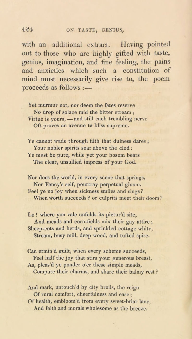with an additional extract. Having pointed out to those who are highly gifted with taste, genius, imagination, and fine feeling, the pains and anxieties which such a constitution of mind must necessarily give rise to, the poem proceeds as follows :— Yet murmur not, nor deem the fates reserve No drop of solace mid the bitter stream; Virtue is yours, — and still each trembling nerve Oft proves an avenue to bliss supreme. Ye cannot wade through filth that dulness dares ; Your nobler spirits soar above the clod : Ye must be pure, while yet your bosom bears The clear, unsullied impress of your God. Nor does the world, in every scene that springs, Nor Fancy’s self, pourtray perpetual gloom. Feel ye no joy when sickness smiles and sings? When worth succeeds ? or culprits meet their doom ? Lo ! where yon vale unfolds its pictur’d site. And meads and corn-fields mix their gay attire; Sheep-cots and herds, and sprinkled cottage white, Stream, busy mill, deep wood, and tufted spire. Can ermin’d guilt, when every scheme succeeds, Feel half the joy that stirs your generous breast, As, pleas’d ye ponder o’er these simple meads, Compute their charms, and share their balmy rest ? And mark, untouclvd by city broils, the reign Of rural comfort, cheerfulness and ease; Of health, embloom’d from every sweet-briar lane, And faith and morals wholesome as the breeze.