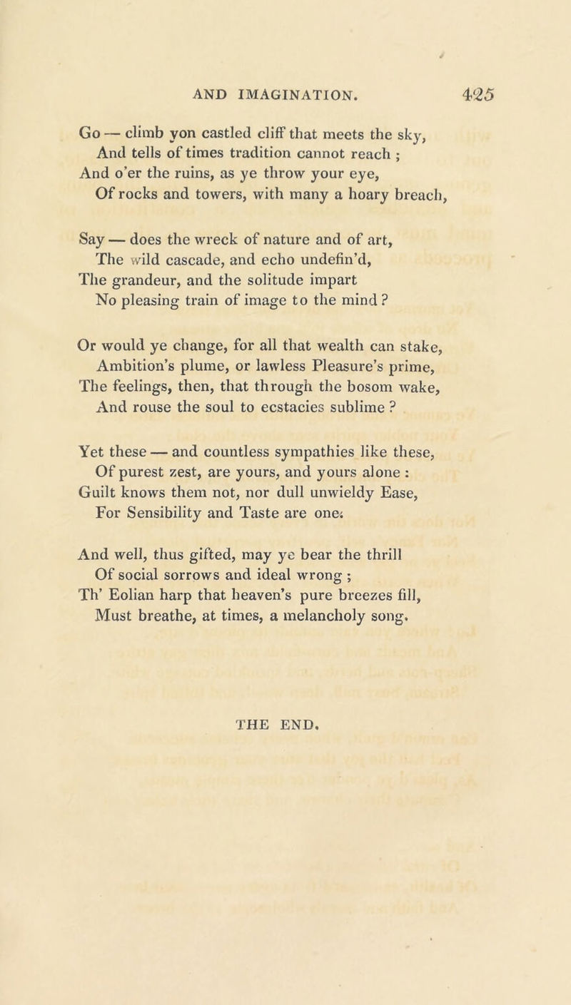 Go — climb yon castled cliff that meets the sky, And tells of times tradition cannot reach ; And o’er the ruins, as ye throw your eye, Of rocks and towers, with many a hoary breach, Say — does the wreck of nature and of art, The wild cascade, and echo undefin’d, The grandeur, and the solitude impart No pleasing train of image to the mind ? Or would ye change, for all that wealth can stake, Ambition’s plume, or lawless Pleasure’s prime, The feelings, then, that through the bosom wake. And rouse the soul to ecstacies sublime ? Yet these — and countless sympathies like these, Of purest zest, are yours, and yours alone : Guilt knows them not, nor dull unwieldy Ease, For Sensibility and Taste are one; And well, thus gifted, may ye bear the thrill Of social sorrows and ideal wrong ; Th’ Eolian harp that heaven’s pure breezes fill, Must breathe, at times, a melancholy song. THE END.