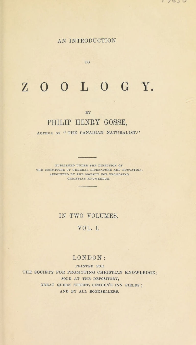 AX INTRODUCTION TO ZOOLOGY. BY PHILIP HENRY GOSSE, Author of “ THE CANADIAN NATURALIST.” PUBLISHED UNDER THE DIRECTION OF THE COMMITTEE OF GENERAL LITERATURE AND EDUCATION, APPOINTED BY THE SOCIETY FOR PROMOTING CHRISTIAN KNOWLEDGE. IN TWO VOLUMES. VOL. I. LONDON: PRINTED FOR THE SOCIETY FOR PROMOTING CHRISTIAN KNOWLEDGE; SOLD AT THE DEPOSITORY, GREAT QUEEN STREET, LINCOLN’S INN FIELDS ; AND BY ALL BOOKSELLERS.